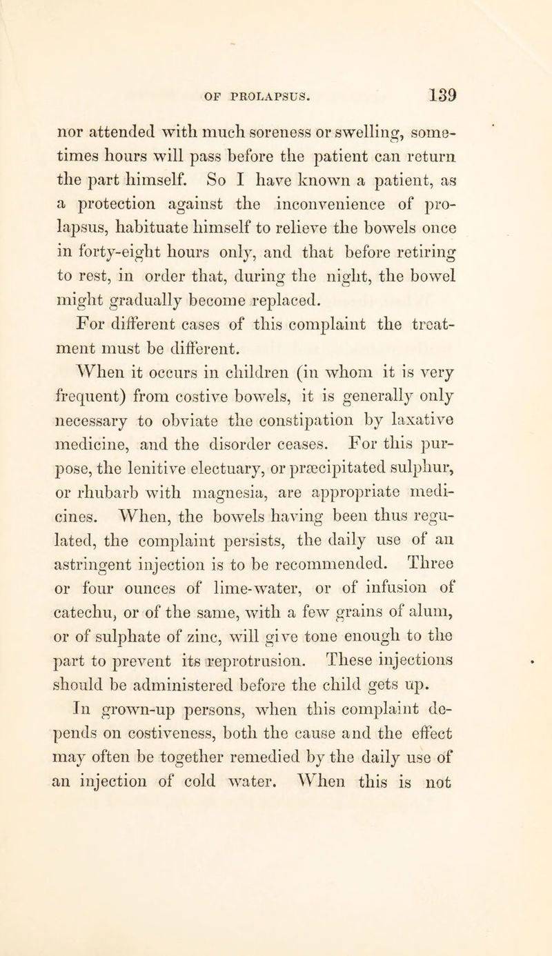 nor attended with much soreness or swelling, some¬ times hours will pass before the patient can return the part himself. So I have known a patient, as a protection against the inconvenience of pro¬ lapsus, habituate himself to relieve the bowels once in forty-eight hours only, and that before retiring to rest, in order that, during the night, the bowel might gradually become replaced. For different cases of this complaint the treat¬ ment must be different. When it occurs in children (in whom it is very frequent) from costive bowels, it is generally only necessary to obviate the constipation by laxative medicine, and the disorder ceases. For this pur¬ pose, the lenitive electuary, or prsecipitated sulphur, or rhubarb with magnesia, are appropriate medi¬ cines. When, the bowels having been thus regu¬ lated, the complaint persists, the daily use of an astringent injection is to be recommended. Three or four ounces of lime-water, or of infusion of catechu, or of the same, with a few grains of alum, or of sulphate of zinc, will give tone enough to the part to prevent its reprotrusion. These injections should be administered before the child gets up. In grown-up persons, when this complaint de¬ pends on costiveness, both the cause and the effect may often be together remedied by the daily use of an injection of cold water. When this is not