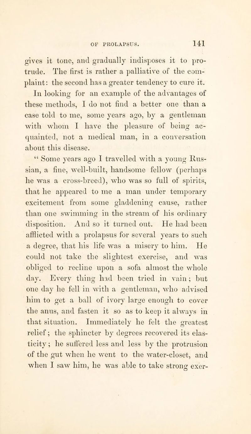 gives it tone, and gradually indisposes it to pro¬ trude. The first is rather a palliative of the com¬ plaint: the second has a greater tendency to cure it. In looking for an example of the advantages of these methods, I do not find a better one than a case told to me, some years ago, by a gentleman with whom I have the pleasure of being ac¬ quainted, not a medical man, in a conversation about this disease. 44 Some years ago I travelled with a young Rus¬ sian, a fine, well-built, handsome fellow (perhaps he was a cross-breed), who was so full of spirits, that he appeared to me a man under temporary excitement from some gladdening cause, rather than one swimming in the stream of his ordinary disposition. And so it turned out. He had been afflicted with a prolapsus for several years to such a degree, that his life was a misery to him. He could not take the slightest exercise, and was obliged to recline upon a sofa almost the whole day. Every thing had been tried in vain; but one day he fell in with a gentleman, who advised him to get a ball of ivory large enough to cover the anus, and fasten it so as to keep it always in that situation. Immediately he felt the greatest relief; the sphincter by degrees recovered its elas¬ ticity ; he suffered less and less by the protrusion of the gut when he went to the water-closet, and when I saw him, he was able to take strong: exer- O