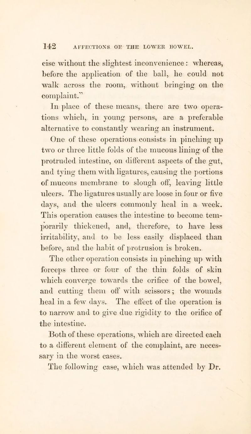 cise without the slightest inconvenience : whereas, before the application of the ball, he could not walk across the room, without bringing on the complaint.” In place of these means, there are two opera¬ tions which, in young persons, are a preferable alternative to constantly wearing an instrument. One of these operations consists in pinching up two or three little folds of the mucous lining of the protruded intestine, on different aspects of the gut, and tying them with ligatures, causing the portions of mucous membrane to slough off, leaving little ulcers. The ligatures usually are loose in four or five da}rs, and the ulcers commonly heal in a week. This operation causes the intestine to become tem¬ porarily thickened, and, therefore, to have less irritability, and to be less easily displaced than before, and the habit of protrusion is broken. The other operation consists in pinching up with forceps three or four of the thin folds of skin which converge towards the orifice of the bowel, and cutting them off with scissors; the wounds heal in a few days. The effect of the operation is to narrow and to give due rigidity to the orifice of the intestine. Both of these operations, which are directed each to a different element of the complaint, are neces¬ sary in the worst cases. The following case, which was attended by Dr.