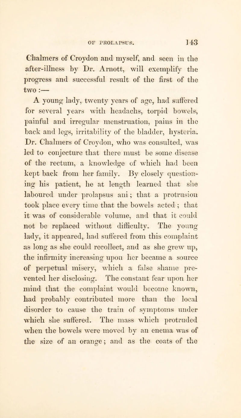 Chalmers of Croydon and myself, and seen in the after-illness by Dr. Arnott, will exemplify the progress and successful result of the first of the two :— A young lady, twenty years of age, had suffered for several years with headachs, torpid bowels, painful and irregular menstruation, pains in the back and legs, irritability of the bladder, hysteria. Dr. Chalmers of Croydon, who was consulted, was led to conjecture that there must be some disease of the rectum, a knowledge of which had been kept back from her family. By closely question¬ ing his patient, he at length learned that she laboured under prolapsus ani; that a protrusion took place every time that the bowels acted ; that it was of considerable volume, and that it could not be replaced without difficulty. The young lady, it appeared, had suffered from this complaint as long as she could recollect, and as she grew up, the infirmity increasing upon her became a source of perpetual misery, which a false shame pre¬ vented her disclosing. The constant fear upon her mind that the complaint would become known, had probably contributed more than the local disorder to cause the train of symptoms under which she suffered. The mass which protruded when the bowels were moved by an enema was of the size of an orange; and as the coats of the o 7