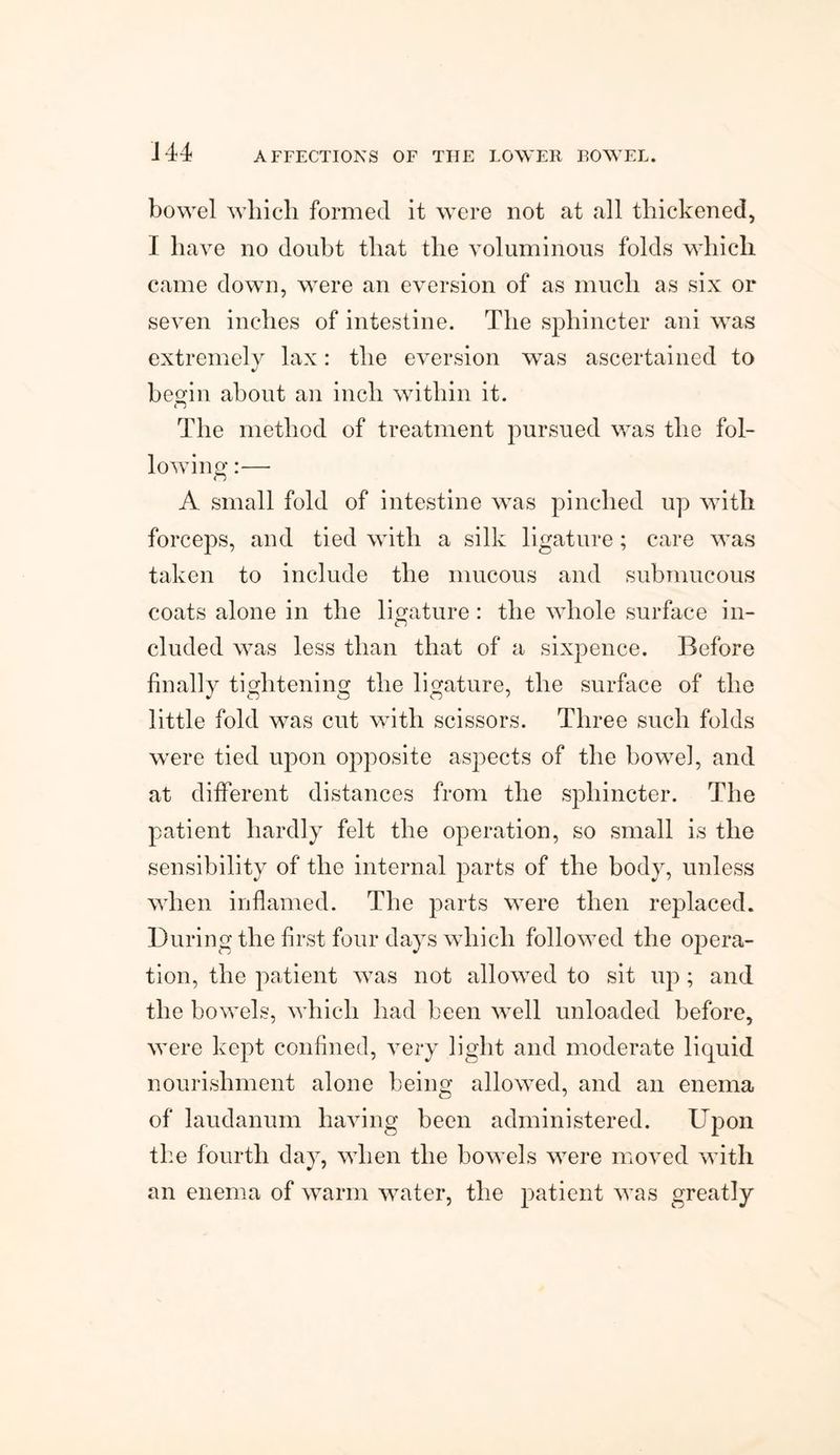 bowel which formed it were not at all thickened, I have no doubt that the voluminous folds which came down, were an eversion of as much as six or seven inches of intestine. The sphincter ani was extremely lax: the eversion was ascertained to begin about an inch within it. <j The method of treatment pursued was the fol¬ lowing :— A small fold of intestine was pinched up with forceps, and tied with a silk ligature; care was taken to include the mucous and submucous coats alone in the ligature: the whole surface in¬ cluded was less than that of a sixpence. Before finallv tightening the ligature, the surface of the little fold was cut with scissors. Three such folds were tied upon opposite aspects of the bowel, and at different distances from the sphincter. The patient hardly felt the operation, so small is the sensibility of the internal parts of the body, unless when inflamed. The parts were then replaced. During the first four days which followed the opera¬ tion, the patient was not allowed to sit up ; and the bowels, which had been well unloaded before, were kept confined, very light and moderate liquid nourishment alone being allowed, and an enema of laudanum having been administered. Upon the fourth day, when the bowels were moved with an enema of warm water, the patient was greatly