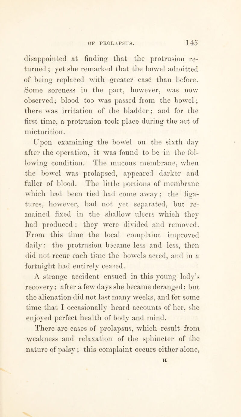 disappointed at finding that the protrusion re¬ turned ; yet she remarked that the bowel admitted of being replaced with greater ease than before. Some soreness in the part, however, was now observed; blood too was passed from the bowel; there was irritation of the bladder; and for the first time, a protrusion took place during the act of micturition. Upon examining the bowel on the sixth day after the operation, it was found to be in the fol¬ lowing condition. The mucous membrane, when the bowel was prolapsed, appeared darker and fuller of blood. The little portions of membrane which had been tied had come away; the liga- tures, however, had not yet separated, but re¬ mained fixed in the shallow ulcers which they had produced : they were divided and removed. From this time the local complaint improved daily: the protrusion became less and less, then did not recur each time the bowels acted, and in a fortnight had entirely ceased. A strange accident ensued in this young lady’s recovery; after a few days she became deranged; but the alienation did not last many weeks, and for some time that I occasionally heard accounts of her, she enjoyed perfect health of body and mind. There are cases of prolapsus, which result from weakness and relaxation of the sphincter of the nature of palsy ; this complaint occurs either alone, H