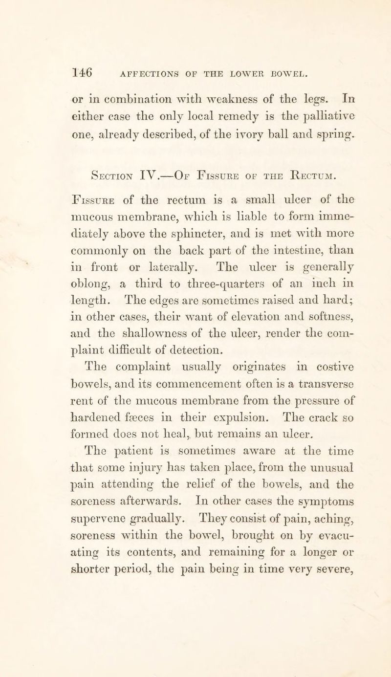 or in combination with weakness of the legs. In either case the only local remedy is the palliative one, already described, of the ivory ball and spring. Section IV.—Of Fissure of the Rectum. Fissure of the rectum is a small ulcer of the mucous membrane, which is liable to form imme¬ diately above the sphincter, and is met with more commonly on the back part of the intestine, than in front or laterally. The ulcer is generally oblong, a third to three-quarters of an inch in length. The edges are sometimes raised and hard; in other cases, their want of elevation and softness, and the shallowness of the ulcer, render the com¬ plaint difficult of detection. The complaint usually originates in costive bowels, and its commencement often is a transverse rent of the mucous membrane from the pressure of hardened Feces in their expulsion. The crack so formed does not heal, but remains an ulcer. The patient is sometimes aware at the time that some injury has taken place, from the unusual pain attending the relief of the bowels, and the soreness afterwards. In other cases the symptoms supervene gradually. They consist of pain, aching, soreness within the bowel, brought on by evacu¬ ating its contents, and remaining for a longer or shorter period, the pain being in time very severe,