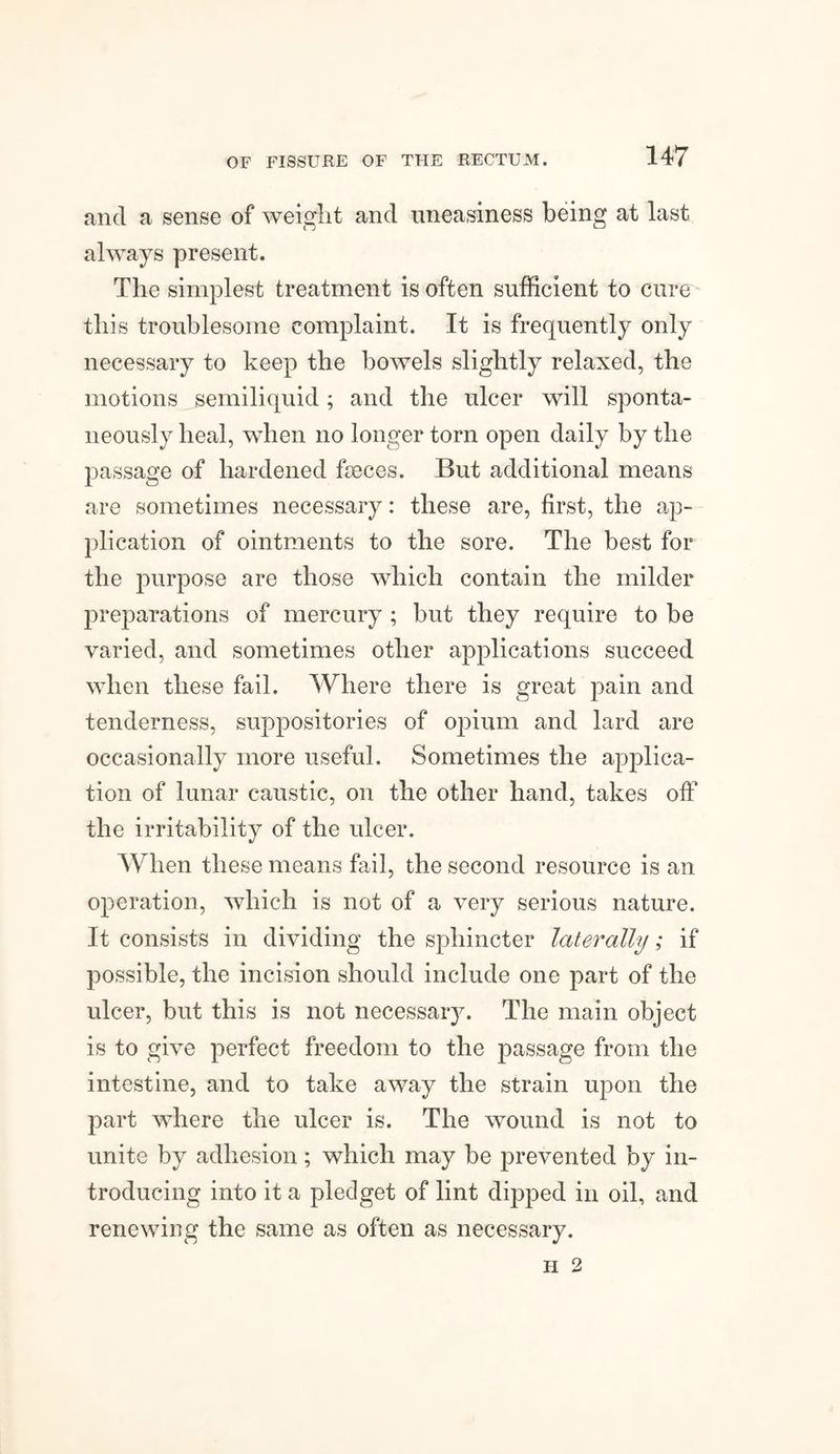ancl a sense of weight and uneasiness being at last always present. The simplest treatment is often sufficient to cure this troublesome complaint. It is frequently only necessary to keep the bowels slightly relaxed, the motions semiliquid; and the ulcer will sponta¬ neously heal, when no longer torn open daily by the passage of hardened fseces. But additional means are sometimes necessary: these are, first, the ap¬ plication of ointments to the sore. The best for the purpose are those which contain the milder preparations of mercury ; but they require to be varied, and sometimes other applications succeed when these fail. Where there is great pain and tenderness, suppositories of opium and lard are occasionally more useful. Sometimes the applica¬ tion of lunar caustic, on the other hand, takes off the irritability of the ulcer. When these means fail, the second resource is an operation, which is not of a very serious nature. It consists in dividing the sphincter laterally; if possible, the incision should include one part of the ulcer, but this is not necessary. The main object is to give perfect freedom to the passage from the intestine, and to take away the strain upon the part where the ulcer is. The wound is not to unite by adhesion; which may be prevented by in¬ troducing into it a pledget of lint dipped in oil, and renewing the same as often as necessary. FI 2