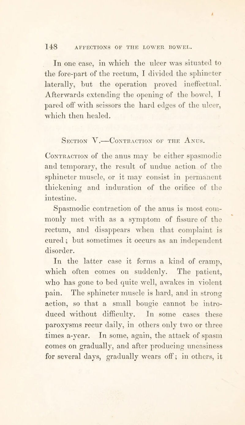 Ill one case, in which the ulcer was situated to the fore-part of the rectum, I divided the sphincter laterally, but the operation proved ineffectual. Afterwards extending the opening of the bowel, I pared off with scissors the hard edges of the ulcer, which then healed. Section V.—Contraction of the Anus. Contraction of the anus may be either spasmodic and temporary, the result of undue action of the sphincter muscle, or it may consist in permanent thickening and induration of the orifice of the intestine. Spasmodic contraction of the anus is most com¬ monly met with as a symptom of fissure of the rectum, and disappears when that complaint is cured; but sometimes it occurs as an independent disorder. In the latter case it forms a kind of cramp, which often comes on suddenly. The patient, who has gone to bed quite well, awakes in violent pain. The sphincter muscle is hard, and in strong action, so that a small bougie cannot be intro¬ duced without difficulty. In some cases these paroxysms recur daily, in others only two or three times a-year. In some, again, the attack of spasm comes on gradually, and after producing uneasiness for several days, gradually wears off; in others, it