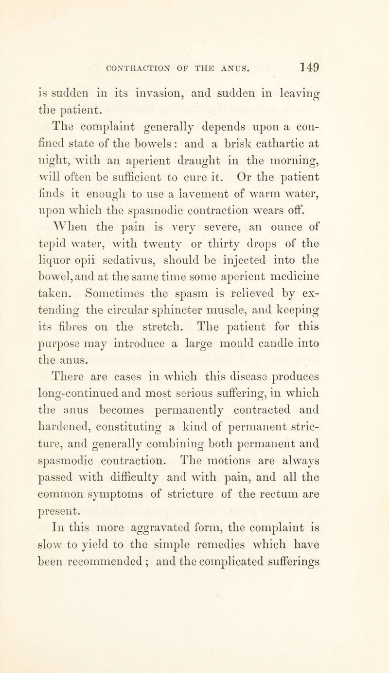 is sudden in its invasion, and sudden in leaving the patient. The complaint generally depends upon a con¬ fined state of the bowels : and a brisk cathartic at nig lit, with an aperient draught in the morning, will often be sufficient to cure it. Or the patient finds it enough to use a lavement of warm water, upon which the spasmodic contraction wears off. When the pain is very severe, an ounce of tepid water, with twenty or thirty drops of the liquor opii sedativus, should be injected into the bowTel,and at the same time some aperient medicine taken. Sometimes the spasm is relieved by ex¬ tending the circular sphincter muscle, and keeping its fibres on the stretch. The patient for this purpose may introduce a large mould candle into the anus. There are cases in which this disease produces long-continued and most serious suffering, in which the anus becomes permanently contracted and hardened, constituting a kind of permanent stric¬ ture, and generally combining both permanent and spasmodic contraction. The motions are always passed with difficulty and with pain, and all the common symptoms of stricture of the rectum are present. In this more aggravated form, the complaint is slow to yield to the simple remedies which have been recommended ; and the complicated sufferings