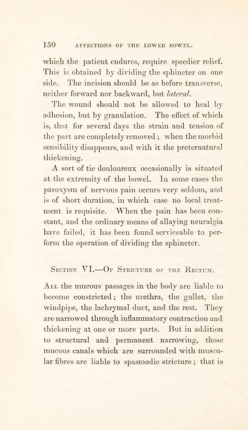 which the patient endures, require speedier relief. This is obtained by dividing the sphincter on one side. The incision should be as before transverse, neither forward nor backward, but lateral The wound should not be allowed to heal by adhesion, but by granulation. The effect of which is, that for several days the strain and tension of the part are completely removed ; when the morbid sensibility disappears, and with it the preternatural thickening. A sort of tic douloureux occasionally is situated at the extremity of the bowel. In some cases the paroxysm of nervous pain occurs very seldom, and is of short duration, in which case no local treat¬ ment is requisite. When the pain has been con¬ stant, and the ordinary means of allaying neuralgia have failed, it has been found serviceable to per¬ form the operation of dividing the sphincter. Section VI.—Of Stricture of the Rectum. All the mucous passages in the body are liable to become constricted; the urethra, the gullet, the windpipe, the lachrymal duct, and the rest. They are narrowed through inflammatory contraction and thickening at one or more parts. But in addition to structural and permanent narrowing, those mucous canals which are surrounded with muscu¬ lar fibres are liable to spasmodic stricture; that is