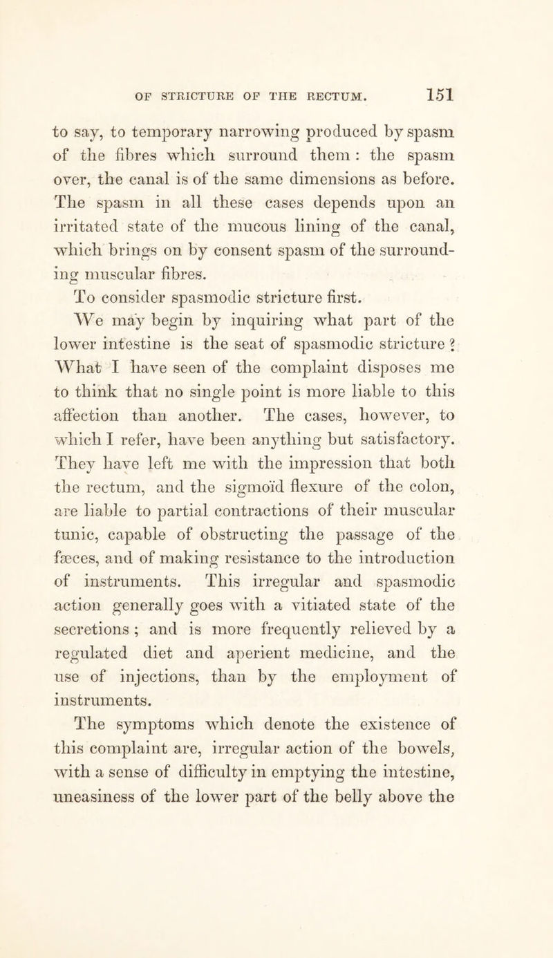 to say, to temporary narrowing produced by spasm of the fibres which surround them: the spasm over, the canal is of the same dimensions as before. The spasm in all these cases depends upon an irritated state of the mucous lining of the canal, which brings on by consent spasm of the surround¬ ing muscular fibres. To consider spasmodic stricture first. We may begin by inquiring what part of the lower intestine is the seat of spasmodic stricture ? What I have seen of the complaint disposes me to think that no single point is more liable to this affection than another. The cases, however, to which I refer, have been anything but satisfactory. They have left me with the impression that both the rectum, and the sigmoid flexure of the colon, are liable to partial contractions of their muscular tunic, capable of obstructing the passage of the faeces, and of making resistance to the introduction of instruments. This irregular and spasmodic action generally goes with a vitiated state of the secretions ; and is more frequently relieved by a regulated diet and aperient medicine, and the use of injections, than by the employment of instruments. The symptoms which denote the existence of this complaint are, irregular action of the bowels, with a sense of difficulty in emptying the intestine, uneasiness of the lower part of the belly above the
