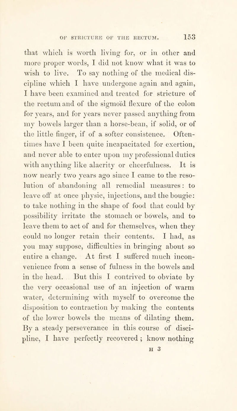 that which is worth living for, or in other and more proper words, I did not know what it was to wish to live. To say nothing of the medical dis¬ cipline which I have undergone again and again, I have been examined and treated for stricture of the rectum and of the sigmoid flexure of the colon for years, and for years never passed anything from my bowels larger than a horse-bean, if solid, or of the little finger, if of a softer consistence. Often¬ times have I been quite incapacitated for exertion, and never able to enter upon my professional duties with anything like alacrity or cheerfulness. It is now nearly two years ago since I came to the reso¬ lution of abandoning all remedial measures: to leave off at once physic, injections, and the bougie: to take nothing in the shape of food that could by possibility irritate the stomach or bowels, and to leave them to act of and for themselves, when they could no longer retain their contents. I had, as you may suppose, difficulties in bringing about so entire a change. At first I suffered much incon¬ venience from a sense of fulness in the bowels and in the head. But this I contrived to obviate by the very occasional use of an injection of warm water, determining with myself to overcome the disposition to contraction by making the contents of the lower bowels the means of dilating them. By a steady perseverance in this course of disci¬ pline, I have perfectly recovered ; know nothing ii 3