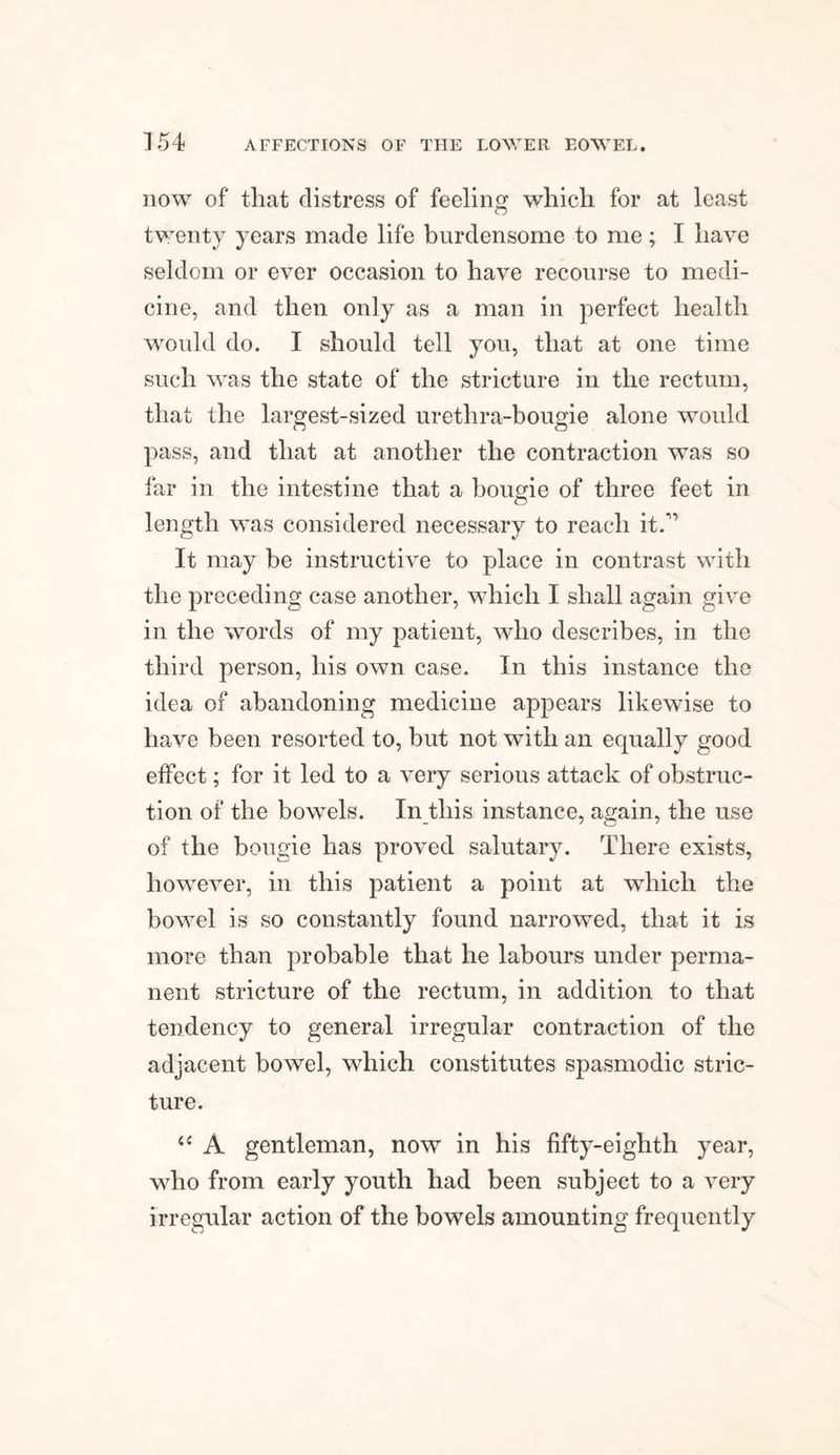 now of that distress of feeling which for at least twenty years made life burdensome to me; I have seldom or ever occasion to have recourse to medi¬ cine, and then only as a man in perfect health would do. I should tell you, that at one time such was the state of the stricture in the rectum, that the largest-sized urethra-bougie alone would pass, and that at another the contraction was so far in the intestine that a bougie of three feet in length was considered necessary to reach it.’ It may be instructive to place in contrast with the preceding case another, which I shall again give in the words of my patient, who describes, in the third person, his own case. In this instance the idea of abandoning medicine appears likewise to have been resorted to, but not with an equally good effect; for it led to a very serious attack of obstruc¬ tion of the bowels. In this instance, again, the use of the bougie has proved salutary. There exists, however, in this patient a point at which the bowel is so constantly found narrowed, that it is more than probable that he labours under perma¬ nent stricture of the rectum, in addition to that tendency to general irregular contraction of the adjacent bowel, which constitutes spasmodic stric¬ ture. 6{ A gentleman, now in his fifty-eighth year, who from early youth had been subject to a very irregular action of the bowels amounting frequently