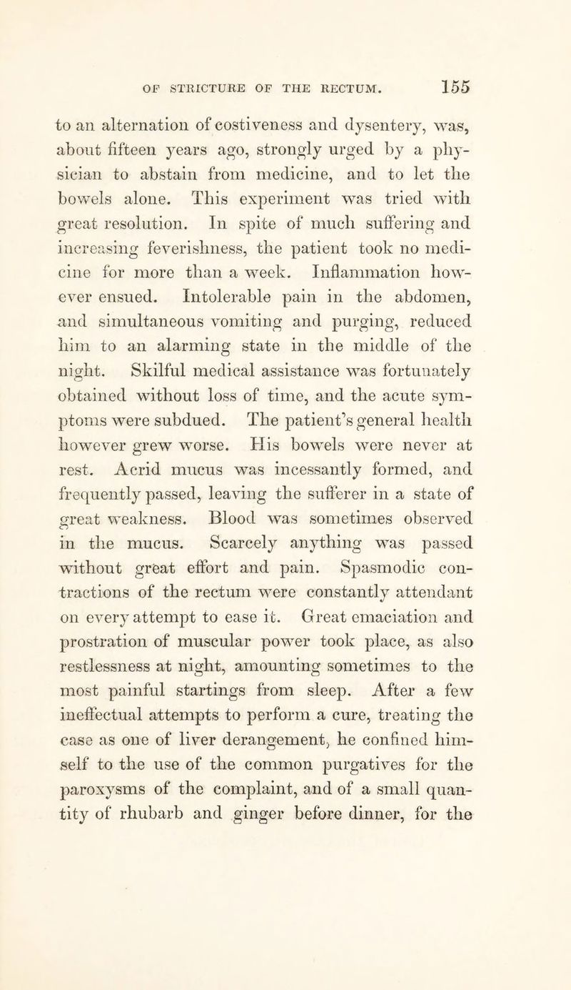to an alternation of costiveness and dysentery, was, about fifteen years ago, strongly urged by a phy¬ sician to abstain from medicine, and to let the bowels alone. This experiment was tried with great resolution. In spite of much suffering and increasing feverishness, the patient took no medi¬ cine for more than a week. Inflammation how¬ ever ensued. Intolerable pain in the abdomen, and simultaneous vomiting and purging, reduced him to an alarming state in the middle of the night. Skilful medical assistance was fortunately obtained without loss of time, and the acute sym¬ ptoms were subdued. The patient’s general health however grew worse. His bowels were never at rest. Acrid mucus was incessantly formed, and frequently passed, leaving the sufferer in a state of great weakness. Blood was sometimes observed in the mucus. Scarcely anything was passed without great effort and pain. Spasmodic con¬ tractions of the rectum were constantly attendant on every attempt to ease it. Great emaciation and prostration of muscular power took place, as also restlessness at night, amounting sometimes to the most painful startings from sleep. After a few ineffectual attempts to perform a cure, treating the case as one of liver derangement, he confined him¬ self to the use of the common purgatives for the paroxysms of the complaint, and of a small quan¬ tity of rhubarb and ginger before dinner, for the
