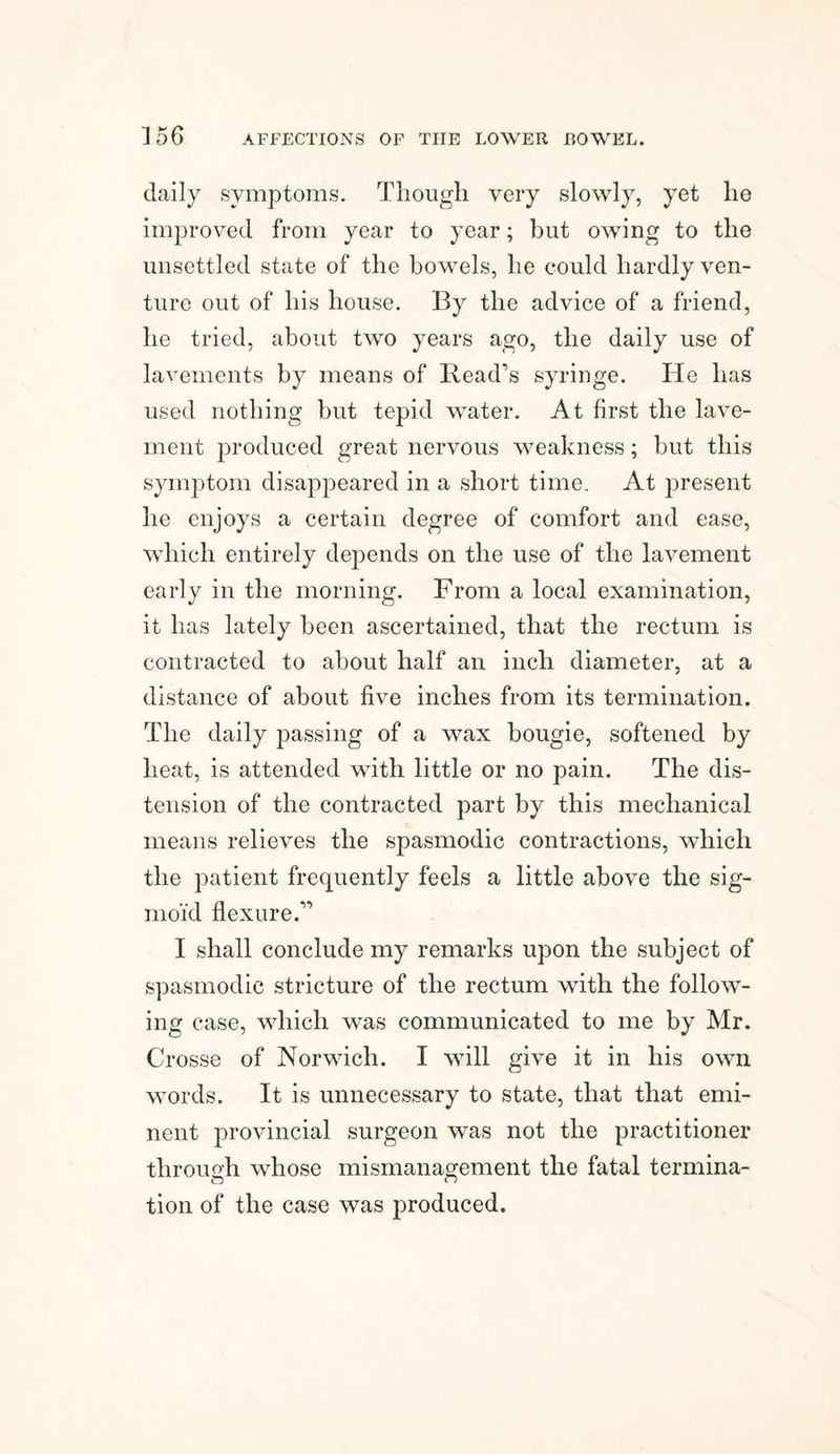 daily symptoms. Though very slowly, yet he improved from year to year; but owing to the unsettled state of the bowels, he could hardly ven¬ ture out of his house. By the advice of a friend, he tried, about two years ago, the daily use of lavements by means of Read’s syringe. He has used nothing but tepid water. At first the lave¬ ment produced great nervous weakness; but this symptom disappeared in a short time. At present he enjoys a certain degree of comfort and ease, which entirely depends on the use of the lavement early in the morning. From a local examination, it lias lately been ascertained, that the rectum is contracted to about half an inch diameter, at a distance of about five inches from its termination. The daily passing of a wax bougie, softened by heat, is attended with little or no pain. The dis¬ tension of the contracted part by this mechanical means relieves the spasmodic contractions, which the patient frecpiently feels a little above the sig¬ moid flexure.” I shall conclude my remarks upon the subject of spasmodic stricture of the rectum with the follow¬ ing case, which was communicated to me by Mr. Crosse of Norwich. I will give it in his own words. It is unnecessary to state, that that emi¬ nent provincial surgeon was not the practitioner through whose mismanagement the fatal termina¬ tion of the case was produced.