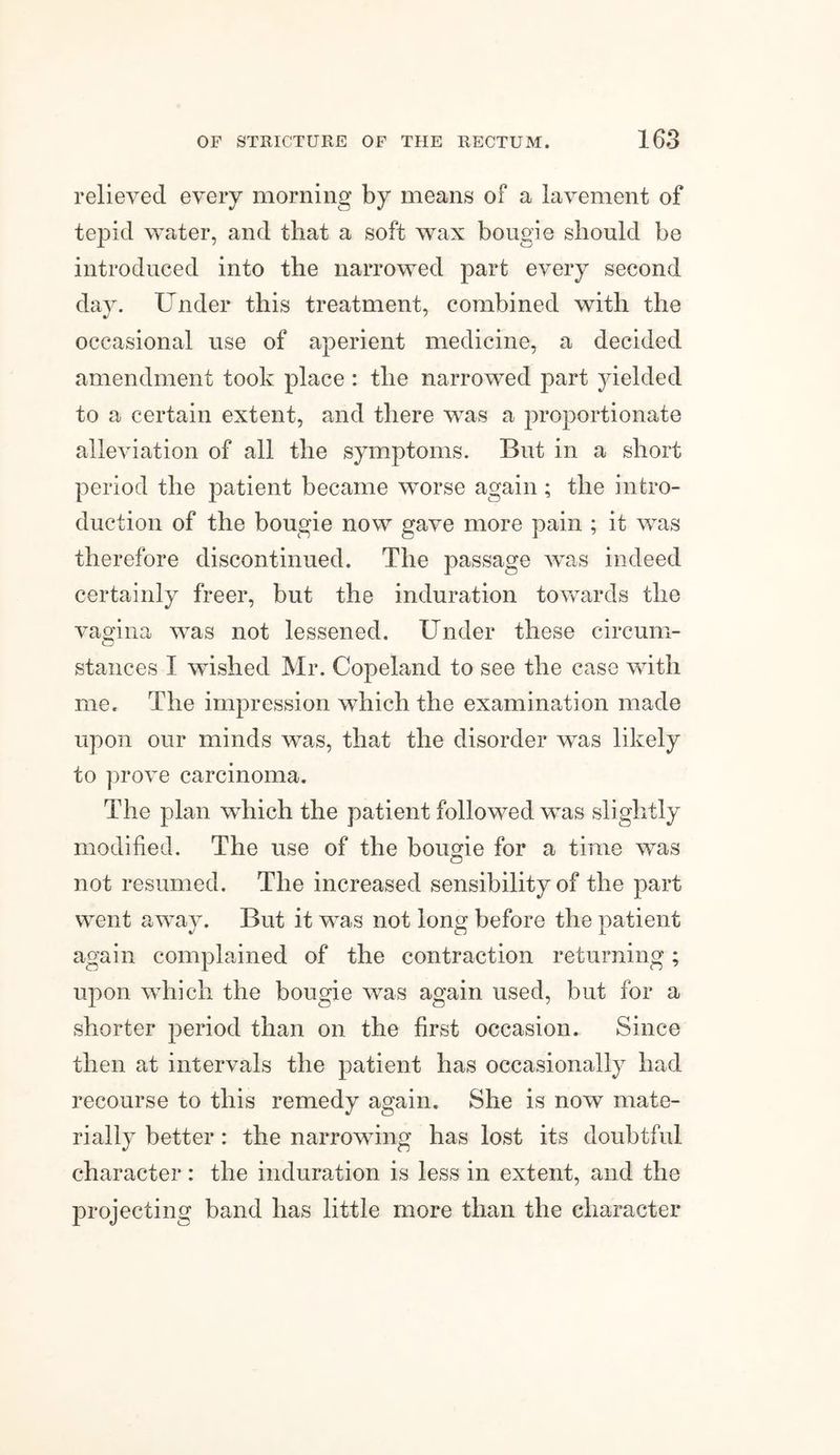 relieved every morning by means of a lavement of tepid water, and that a soft wax bougie should be introduced into the narrowed part every second day. Under this treatment, combined with the occasional use of aperient medicine, a decided amendment took place : the narrowed part yielded to a certain extent, and there was a proportionate alleviation of all the symptoms. But in a short period the patient became worse again ; the intro¬ duction of the bougie now gave more pain ; it was therefore discontinued. The passage was indeed certainly freer, but the induration towards the vagina was not lessened. Under these circum¬ stances I wished Mr. Copeland to see the case with me. The impression which the examination made upon our minds was, that the disorder was likely to prove carcinoma. The plan which the patient followed was slightly modified. The use of the bougie for a time was o not resumed. The increased sensibility of the part went away. But it was not long before the patient again complained of the contraction returning; upon which the bougie was again used, but for a shorter period than on the first occasion. Since then at intervals the patient has occasionally had recourse to this remedy again. She is now mate¬ rially better : the narrowing has lost its doubtful character: the induration is less in extent, and the projecting band has little more than the character