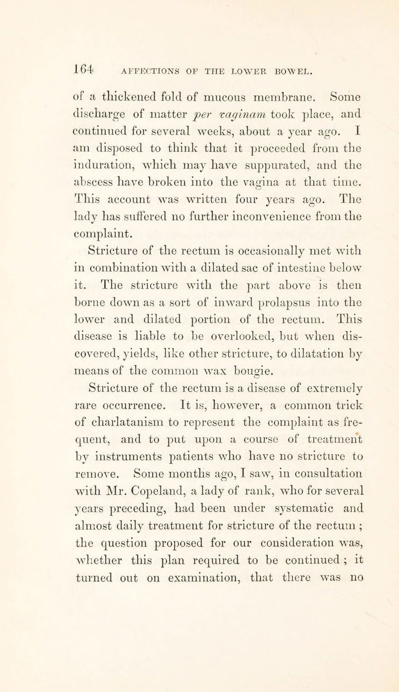 of a thickened fold of mucous membrane. Some discharge of matter per xaginam took place, and continued for several weeks, about a year ago. I am disposed to think that it proceeded from the induration, which may have suppurated, and the abscess have broken into the vagina at that time. This account was written four years ago. The lady has suffered no further inconvenience from the complaint. Stricture of the rectum is occasionally met with in combination with a dilated sac of intestine below it. The stricture with the part above is then borne down as a sort of inward prolapsus into the lower and dilated portion of the rectum. This disease is liable to be overlooked, but when dis¬ covered, yields, like other stricture, to dilatation by means of the common wax bougie. o Stricture of the rectum is a disease of extremely rare occurrence. It is, however, a common trick of charlatanism to represent the complaint as fre¬ quent, and to put upon a course of treatment by instruments patients who have no stricture to remove. Some months ago, I saw, in consultation with Mr. Copeland, a lady of rank, who for several years preceding, had been under systematic and almost daily treatment for stricture of the rectum ; the question proposed for our consideration was, whether this plan required to be continued ; it turned out on examination, that there was no