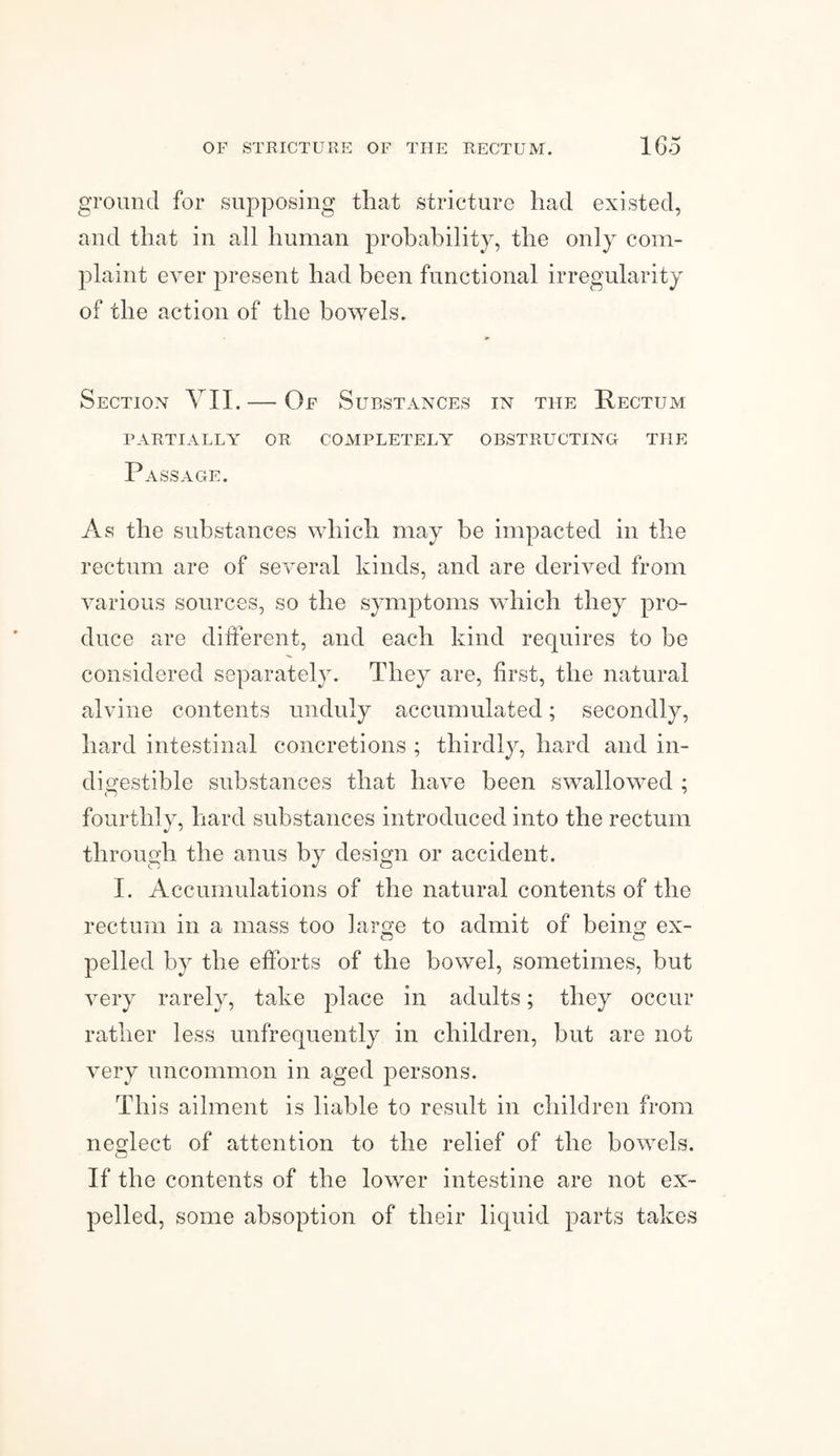 ground for supposing that stricture had existed, and that in all human probability, the only com¬ plaint ever present had been functional irregularity of the action of the bowels. Section VII. — Of Substances in the Rectum PARTIALLY OR COMPLETELY OBSTRUCTING THE Passage. As the substances which may be impacted in the rectum are of several kinds, and are derived from various sources, so the symptoms which they pro¬ duce are different, and each kind requires to he considered separately. They are, first, the natural alvine contents unduly accumulated; secondly, hard intestinal concretions ; thirdly, hard and in¬ digestible substances that have been swallowed ; fourthly, hard substances introduced into the rectum through the anus by design or accident. I. Accumulations of the natural contents of the rectum in a mass too large to admit of being ex- pelled by the efforts of the bowel, sometimes, but very rarely, take place in adults; they occur rather less unfrequently in children, but are not very uncommon in aged persons. This ailment is liable to result in children from neglect of attention to the relief of the bowels. If the contents of the lower intestine are not ex¬ pelled, some absoption of their liquid parts takes