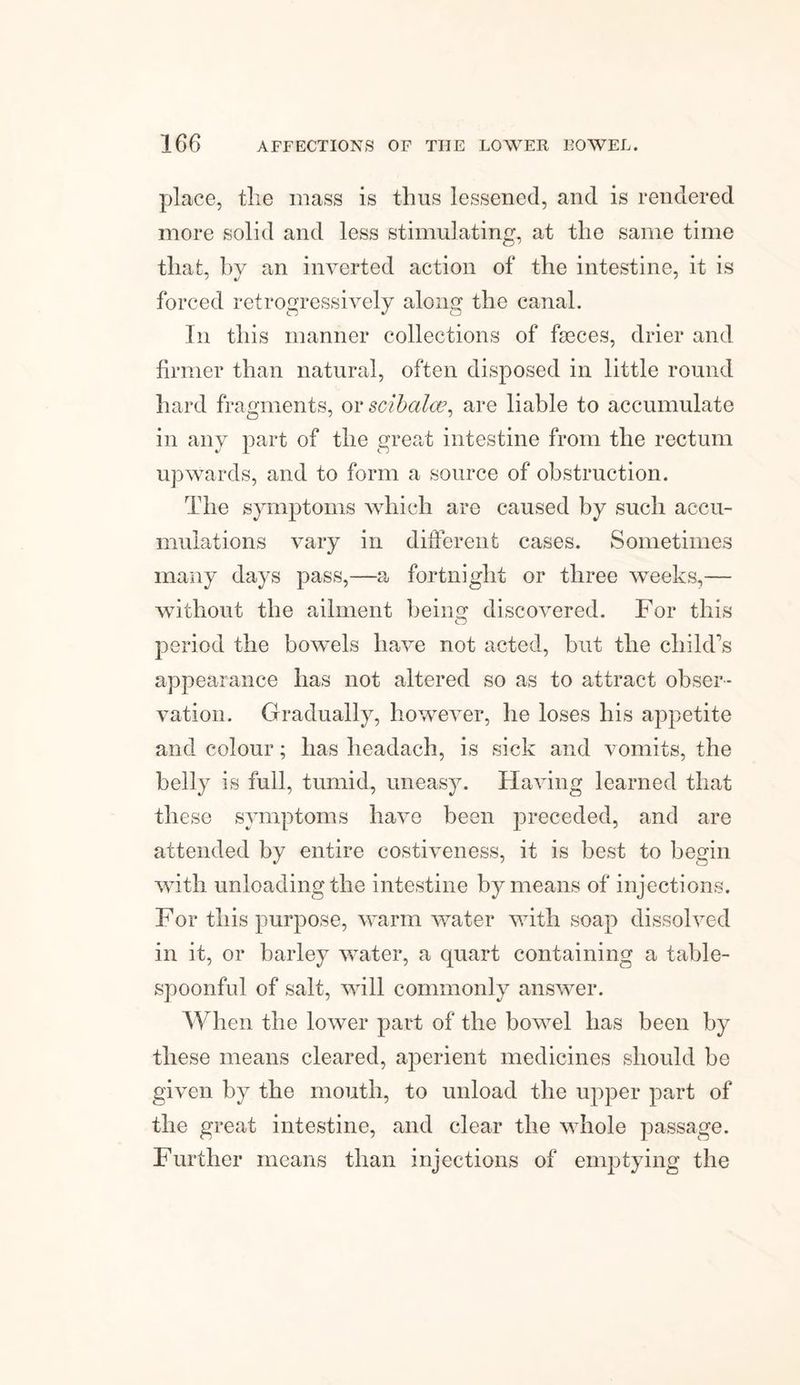 place, tlie mass is thus lessened, and is rendered more solid and less stimulating, at the same time that, by an inverted action of the intestine, it is forced retrogressively along the canal. In this manner collections of faeces, drier and firmer than natural, often disposed in little round hard fragments, ov scibalce, are liable to accumulate in any part of the great intestine from the rectum upwards, and to form a source of obstruction. The symptoms which are caused by such accu¬ mulations vary in different cases. Sometimes many days pass,—a fortnight or three weeks,— without the ailment being discovered. For this period the bowels have not acted, but the child’s appearance has not altered so as to attract obser¬ vation. Gradually, however, he loses his appetite and colour; has headach, is sick and vomits, the belly is full, tumid, uneasy. Having learned that these symptoms have been preceded, and are attended by entire costiveness, it is best to begin with unloading the intestine by means of injections. For this purpose, warm water with soap dissolved in it, or barley water, a quart containing a table¬ spoonful of salt, will commonly answer. When the lower part of the bowel has been by these means cleared, aperient medicines should be given by the mouth, to unload the upper part of the great intestine, and clear the whole passage. Further means than injections of emptying the
