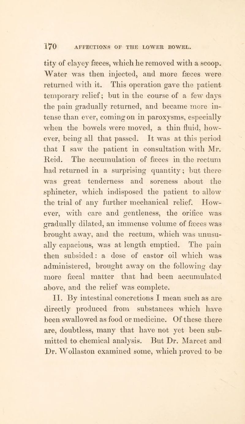 tity of clayey faeces, which he removed with a scoop. Water was then injected, and more faeces were returned with it. This operation gave the patient temporary relief; but in the course of a few days the pain gradually returned, and became more in¬ tense than ever, coming on in paroxysms, especially when the bowels were moved, a thin fluid, how¬ ever, being all that passed. It was at this period that I saw the patient in consultation with Mr. Reid. The accumulation of faeces in the rectum had returned in a surprising quantity; but there was great tenderness and soreness about the sphincter, which indisposed the patient to allow the trial of any further mechanical relief. How¬ ever, with care and gentleness, the orifice was gradually dilated, an immense volume of faeces was brought away, and the rectum, which was unusu¬ ally capacious, was at length emptied. The pain then subsided: a dose of castor oil which was administered, brought away on the following day more faecal matter that had been accumulated above, and the relief was complete. II. By intestinal concretions I mean such as are directly produced from substances which have been swallowed as food or medicine. Of these there are, doubtless, many that have not yet been sub¬ mitted to chemical analysis. But Dr. Marcet and Dr. Wollaston examined some, which proved to be