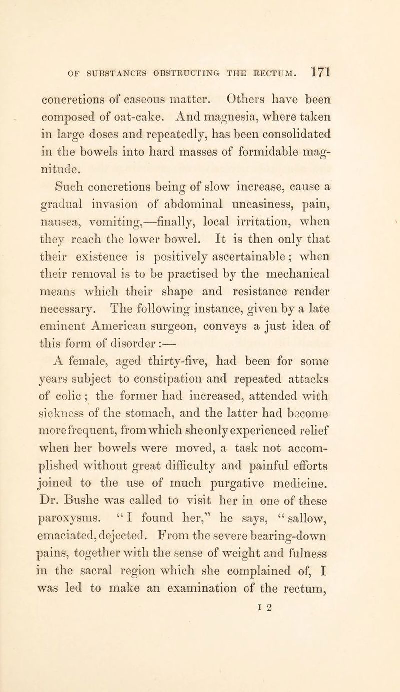 concretions of caseous matter. Others have been composed of oat-cake. And magnesia, where taken in large doses and repeatedly, has been consolidated in the bowels into hard masses of formidable mag¬ nitude. Such concretions being of slow increase, cause a gradual invasion of abdominal uneasiness, pain, nausea, vomiting,—finally, local irritation, when they reach the lower bowel. It is then only that their existence is positively ascertainable; when their removal is to be practised by the mechanical means which their shape and resistance render necessary. The following instance, given by a late eminent American surgeon, conveys a just idea of this form of disorder :— A female, aged thirty-five, had been for some years subject to constipation and repeated attacks of colic; the former had increased, attended with sickness of the stomach, and the latter had become more frequent, from which she only experienced relief when her bowels were moved, a task not accom¬ plished without great difficulty and painful efforts joined to the use of much purgative medicine. Dr. Bushe was called to visit her in one of these paroxysms. “ I found her,” he says, “ sallow, emaciated, dejected. From the severe bearing-down pains, together with the sense of weight and fulness in the sacral region which she complained of, I was led to make an examination of the rectum,