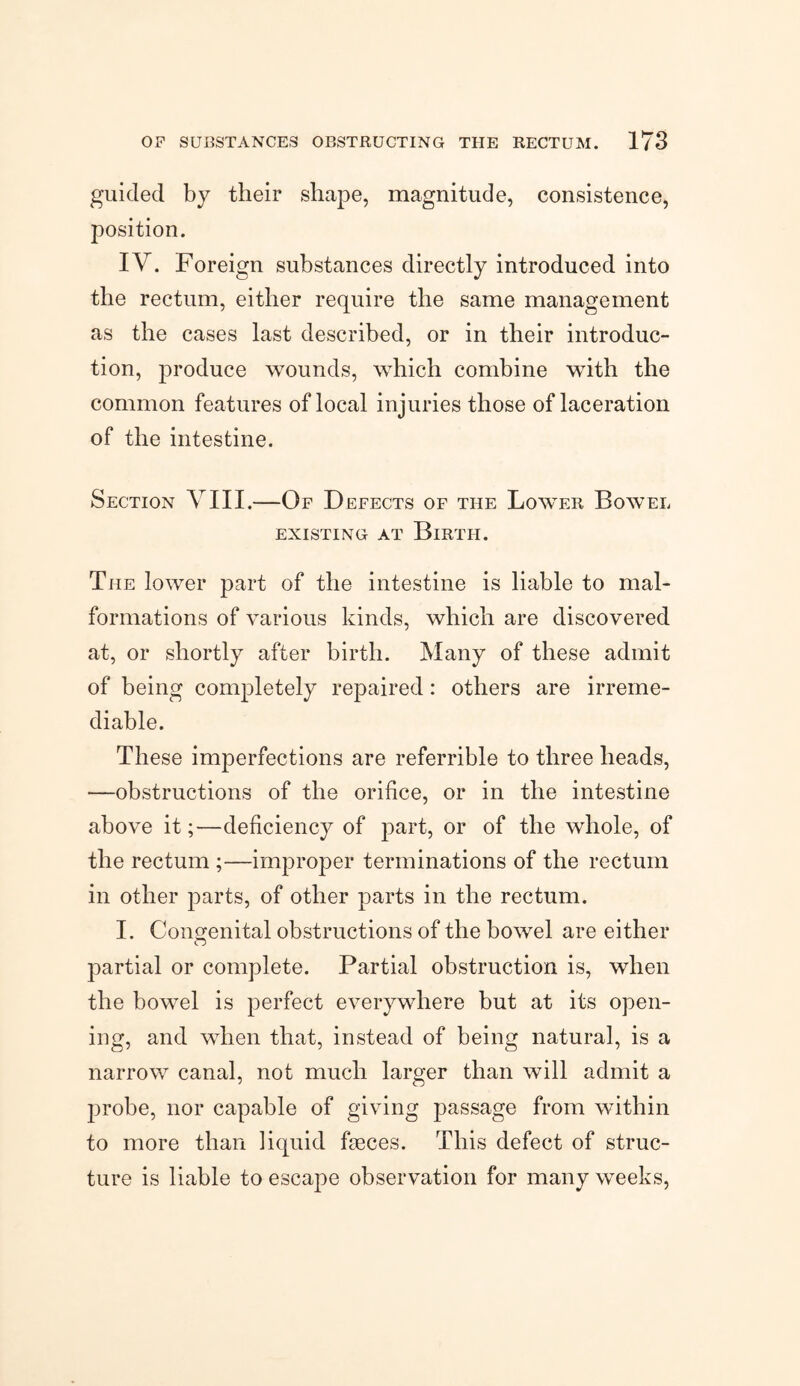 guided by their shape, magnitude, consistence, position. IV. Foreign substances directly introduced into the rectum, either require the same management as the cases last described, or in their introduc¬ tion, produce wounds, which combine with the common features of local injuries those of laceration of the intestine. Section VIII.—Of Defects of the Lower Bowel EXISTING AT BlRTH. The lower part of the intestine is liable to mal¬ formations of various kinds, which are discovered at, or shortly after birth. Many of these admit of being completely repaired: others are irreme¬ diable. These imperfections are referrible to three heads, —obstructions of the orifice, or in the intestine above it;—deficiency of part, or of the whole, of the rectum ;—improper terminations of the rectum in other parts, of other parts in the rectum. I. Congenital obstructions of the bowel are either partial or complete. Partial obstruction is, when the bowel is perfect everywhere but at its open¬ ing, and when that, instead of being natural, is a narrow canal, not much larger than will admit a probe, nor capable of giving passage from within to more than liquid faeces. This defect of struc¬ ture is liable to escape observation for many weeks,