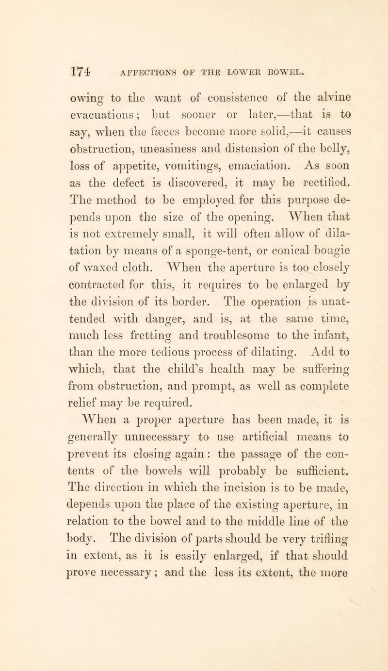 owing to the want of consistence of the alvine evacuations; but sooner or later,—that is to say, when the faeces become more solid,—it causes obstruction, uneasiness and distension of the helly, loss of appetite, vomitings, emaciation. As soon as the defect is discovered, it may be rectified. The method to be employed for this purpose de¬ pends upon the size of the opening. When that is not extremely small, it will often allow of dila¬ tation by means of a sponge-tent, or conical bougie of waxed cloth. When the aperture is too closely contracted for this, it requires to be enlarged by the division of its border. The operation is unat¬ tended with danger, and is, at the same time, much less fretting and troublesome to the infant, than the more tedious process of dilating. Add to which, that the child's health may be suffering from obstruction, and prompt, as well as complete relief may be required. When a proper aperture has been made, it is generally unnecessary to use artificial means to prevent its closing again: the passage of the con¬ tents of the bowels will probably be sufficient. The direction in which the incision is to be made, depends upon the place of the existing aperture, in relation to the bowel and to the middle line of the body. The division of parts should be very trifling in extent, as it is easily enlarged, if that should prove necessary; and the less its extent, the more