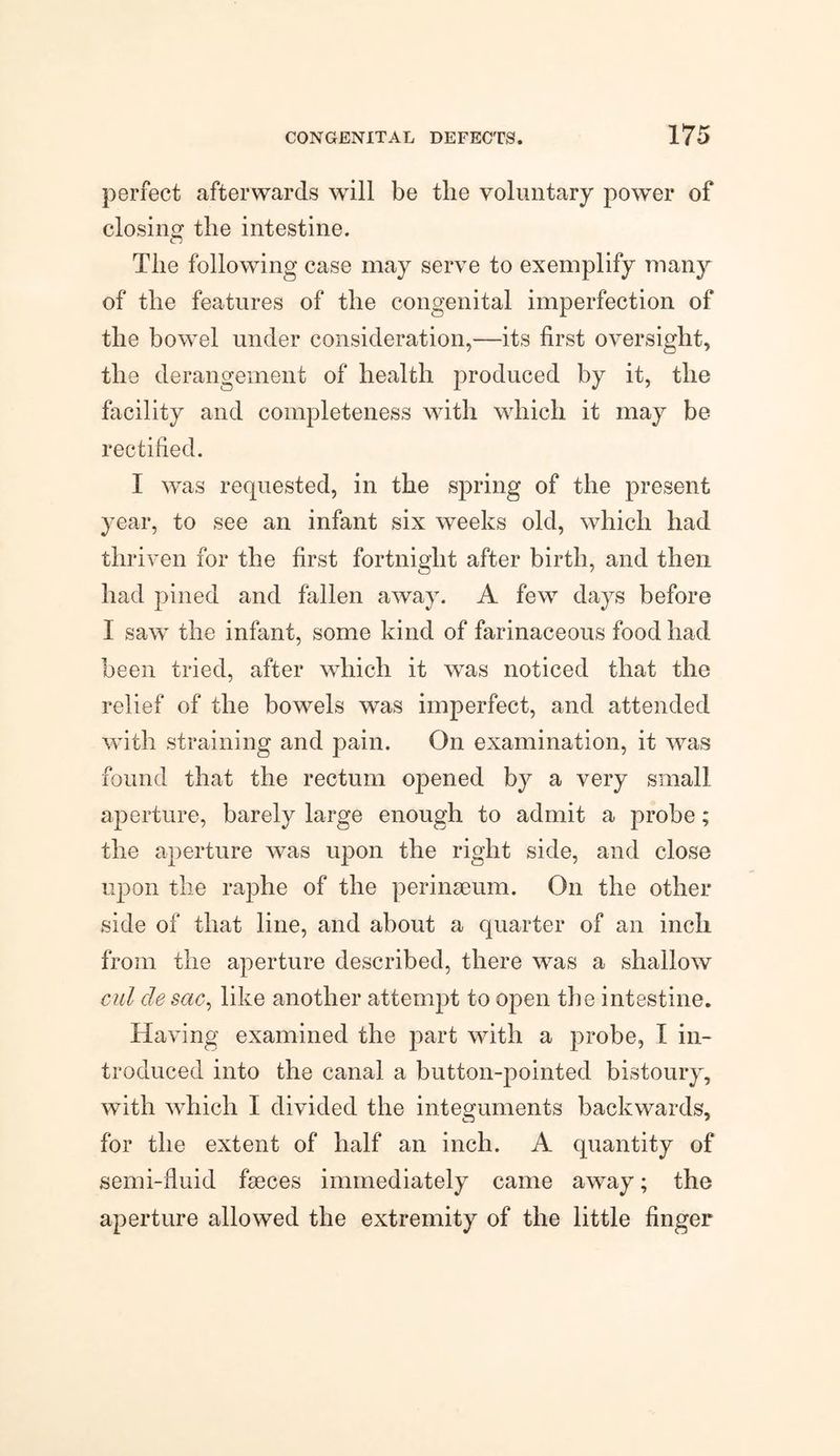perfect afterwards will be the voluntary power of closing the intestine. The following case may serve to exemplify many of the features of the congenital imperfection of the bowel under consideration,—its first oversight, the derangement of health produced by it, the facility and completeness with which it may be rectified. I was requested, in the spring of the present year, to see an infant six weeks old, which had thriven for the first fortnight after birth, and then had pined and fallen away. A few days before I saw the infant, some kind of farinaceous food had been tried, after which it was noticed that the relief of the bowels was imperfect, and attended with straining and pain. On examination, it was found that the rectum opened by a very small aperture, barely large enough to admit a probe; the aperture was upon the right side, and close upon the raphe of the perinseum. On the other side of that line, and about a quarter of an inch from the aperture described, there was a shallow cut de sac, like another attempt to open the intestine. Having examined the part with a probe, I in¬ troduced into the canal a button-pointed bistoury, with which I divided the integuments backwards, for the extent of half an inch. A quantity of semi-fluid faeces immediately came away; the aperture allowed the extremity of the little finger