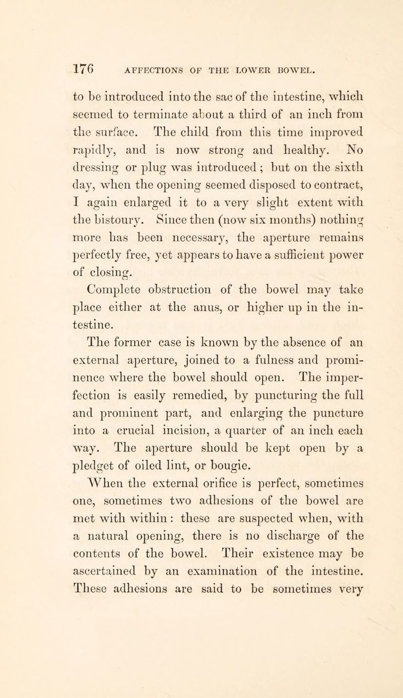 to be introduced into the sac of the intestine, which seemed to terminate about a third of an inch from the surface. The child from this time improved rapidly, and is now strong and healthy. No dressing or plug was introduced ; but on the sixth day, when the opening seemed disposed to contract, I again enlarged it to a very slight extent with the bistoury. Since then (now six months) nothing more has been necessary, the aperture remains perfectly free, yet appears to have a sufficient power of closing. Complete obstruction of the bowel may take place either at the anus, or higher up in the in¬ testine. The former case is known by the absence of an external aperture, joined to a fulness and promi¬ nence where the bowel should open. The imper¬ fection is easily remedied, by puncturing the full and prominent part, and enlarging the puncture into a crucial incision, a quarter of an inch each way. The aperture should be kept open by a pledget of oiled lint, or bougie. When the external orifice is perfect, sometimes one, sometimes two adhesions of the bowTel are met with within: these are suspected when, with a natural opening, there is no discharge of the contents of the bowel. Their existence may be ascertained by an examination of the intestine. These adhesions are said to be sometimes very