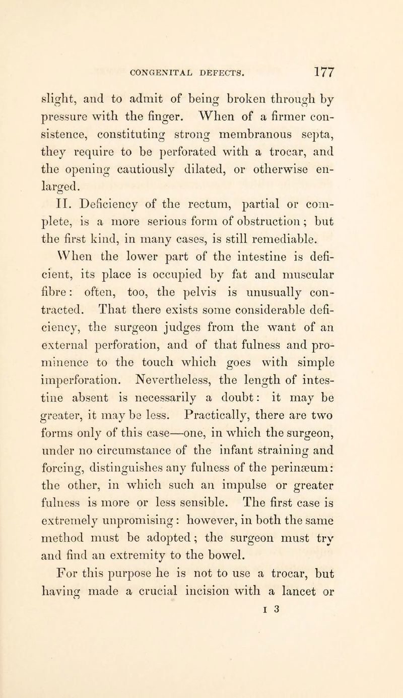 slight, and to admit of being broken through by pressure with the finger. When of a firmer con¬ sistence, constituting strong membranous septa, they require to be perforated with a trocar, and the opening cautiously dilated, or otherwise en¬ larged. II. Deficiency of the rectum, partial or com¬ plete, is a more serious form of obstruction; but the first kind, in many cases, is still remediable. When the lower part of the intestine is defi¬ cient, its place is occupied by fat and muscular fibre: often, too, the pelvis is unusually con¬ tracted. That there exists some considerable defi¬ ciency, the surgeon judges from the want of an external perforation, and of that fulness and pro¬ minence to the touch which goes with simple imperforation. Nevertheless, the length of intes¬ tine absent is necessarily a doubt: it may be greater, it may be less. Practically, there are two forms only of this case—one, in which the surgeon, under no circumstance of the infant straining and forcing, distinguishes any fulness of the perinseum: the other, in which such an impulse or greater fulness is more or less sensible. The first case is extremely unpromising : however, in both the same method must be adopted; the surgeon must try and find an extremity to the bowel. For this purpose he is not to use a trocar, but having: made a crucial incision with a lancet or <r)