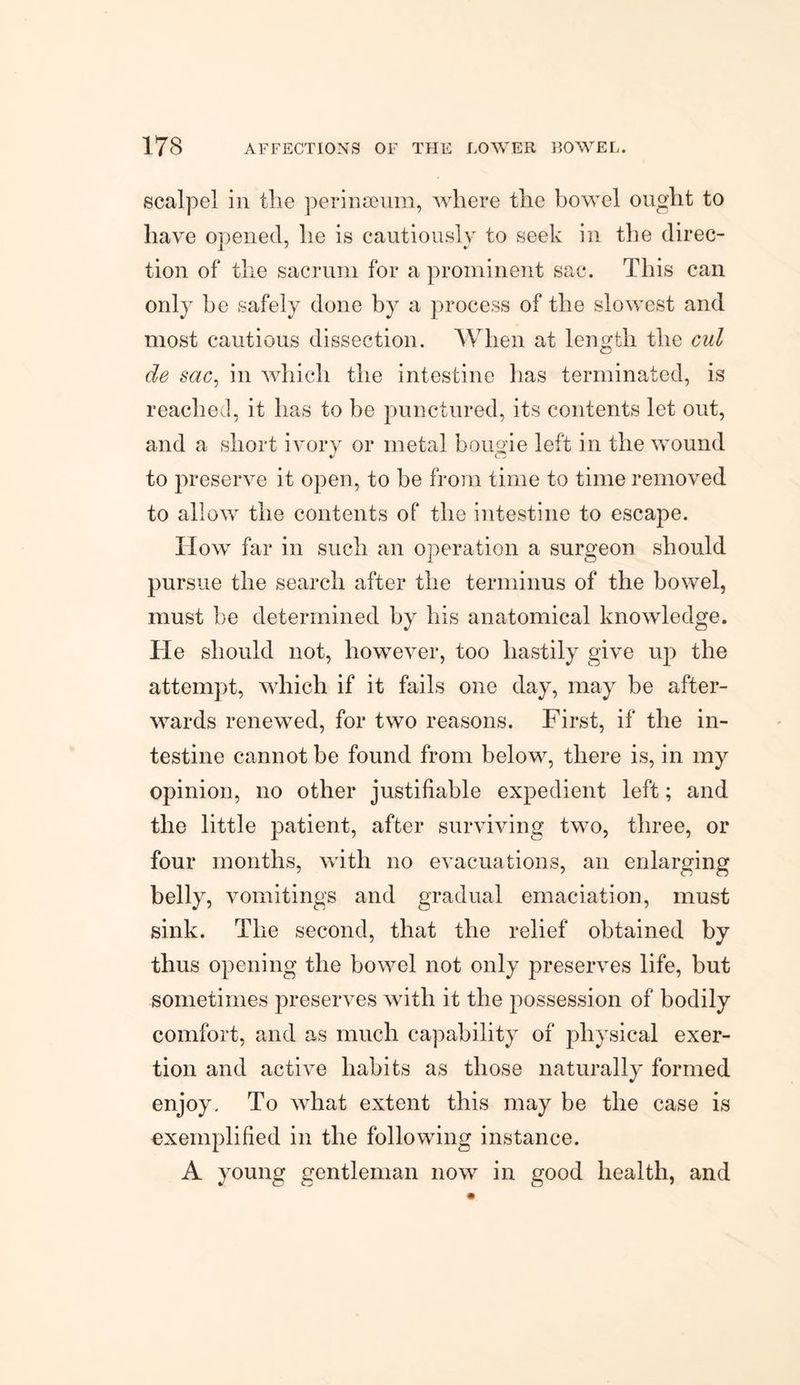 scalpel in the perinoeum, where the bowel ought to have opened, he is cautiously to seek in the direc¬ tion of the sacrum for a prominent sac. This can only be safely done by a process of the slowest and most cautious dissection. When at length the cul de sac, in which the intestine has terminated, is reached, it has to be punctured, its contents let out, and a short ivory or metal bougie left in the wound to preserve it open, to be from time to time removed to allow the contents of the intestine to escape. How far in such an operation a surgeon should pursue the search after the terminus of the bowel, must be determined by his anatomical knowledge. He should not, however, too hastily give up the attempt, which if it fails one day, may be after¬ wards renewed, for two reasons. First, if the in¬ testine cannot be found from below, there is, in my opinion, no other justifiable expedient left; and the little patient, after surviving two, three, or four months, with no evacuations, an enlarging belly, vomitings and gradual emaciation, must sink. The second, that the relief obtained by thus opening the bowel not only preserves life, but sometimes preserves with it the possession of bodily comfort, and as much capability of physical exer¬ tion and active habits as those naturally formed enjoy. To what extent this may be the case is exemplified in the following instance. A young gentleman now in good health, and