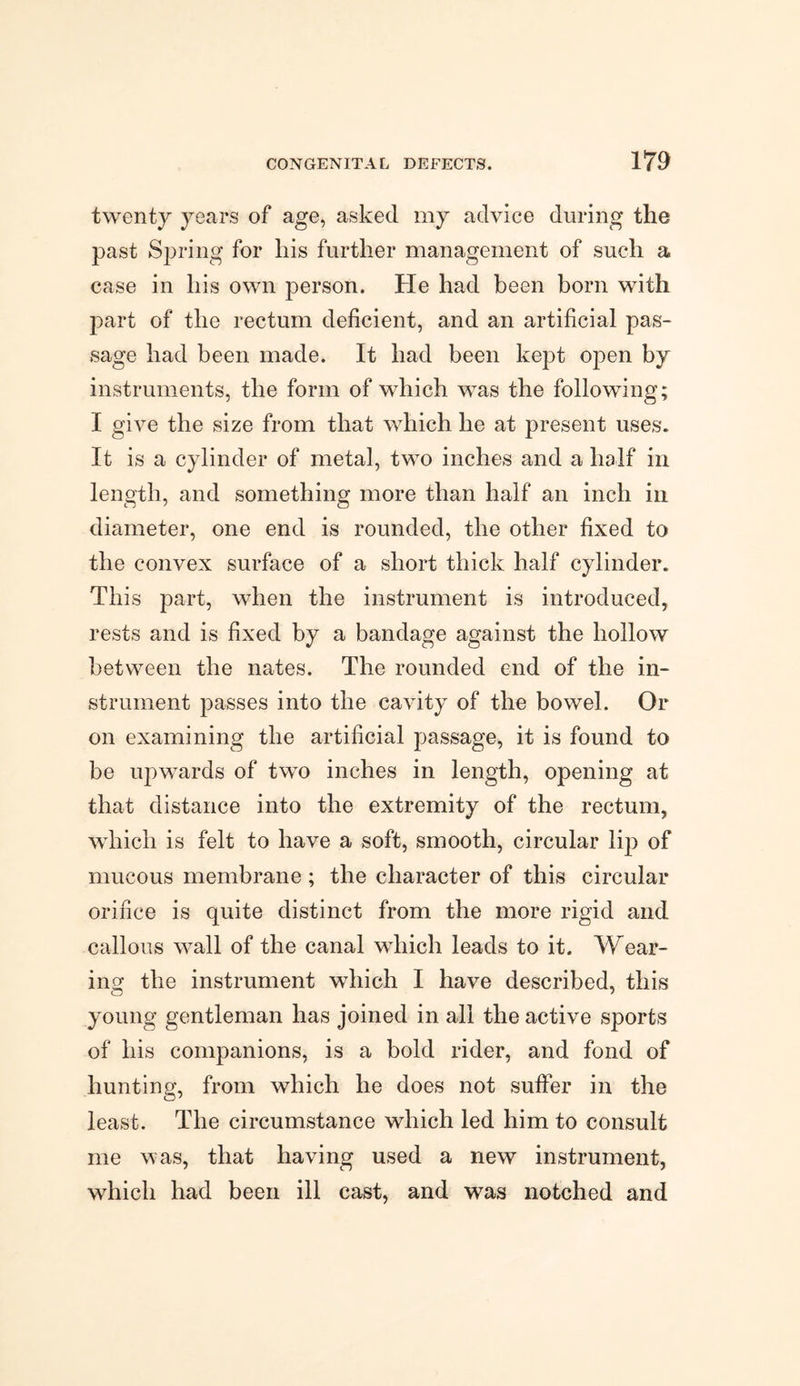 twenty years of age, asked my advice during the past Spring for his further management of such a case in his own person. He had been born with part of the rectum deficient, and an artificial pas¬ sage had been made. It had been kept open by instruments, the form of which was the following; I give the size from that which he at present uses. It is a cylinder of metal, two inches and a half in length, and something more than half an inch in diameter, one end is rounded, the other fixed to the convex surface of a short thick half cylinder. This part, when the instrument is introduced, rests and is fixed by a bandage against the hollow between the nates. The rounded end of the in¬ strument passes into the cavity of the bowel. Or on examining the artificial passage, it is found to be upwards of two inches in length, opening at that distance into the extremity of the rectum, which is felt to have a soft, smooth, circular lip of mucous membrane ; the character of this circular orifice is quite distinct from the more rigid and callous wall of the canal which leads to it. Wear¬ ing the instrument which I have described, this young gentleman has joined in all the active sports of his companions, is a bold rider, and fond of hunting, from which he does not suffer in the least. The circumstance which led him to consult me was, that having used a new instrument, which had been ill cast, and was notched and