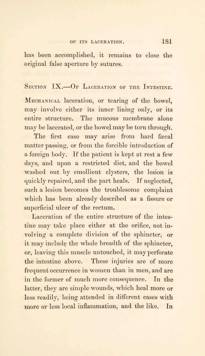has been accomplished, it remains to close the original false aperture by sutures. Section IX.—Of Laceration of the Intestine. Mechanical laceration, or tearing of the bowel, may involve either its inner lining only, or its entire structure. The mucous membrane alone may be lacerated, or the bowel may be torn through. The first case may arise from hard faecal matter passing, or from the forcible introduction of a foreign body. If the patient is kept at rest a few days, and upon a restricted diet, and the bowel washed out by emollient clysters, the lesion is quickly repaired, and the part heals. If neglected, such a lesion becomes the troublesome complaint which has been already described as a fissure or superficial ulcer of the rectum. Laceration of the entire structure of the intes¬ tine may take place either at the orifice, not in¬ volving a complete division of the sphincter, or it may include the whole breadth of the sphincter, or, leaving this muscle untouched, it may perforate the intestine above. These injuries are of more frequent occurrence in women than in men, and are in the former of much more consequence. In the latter, they are simple wounds, which heal more or less readily, being attended in different cases with more or less local inflammation, and the like. In