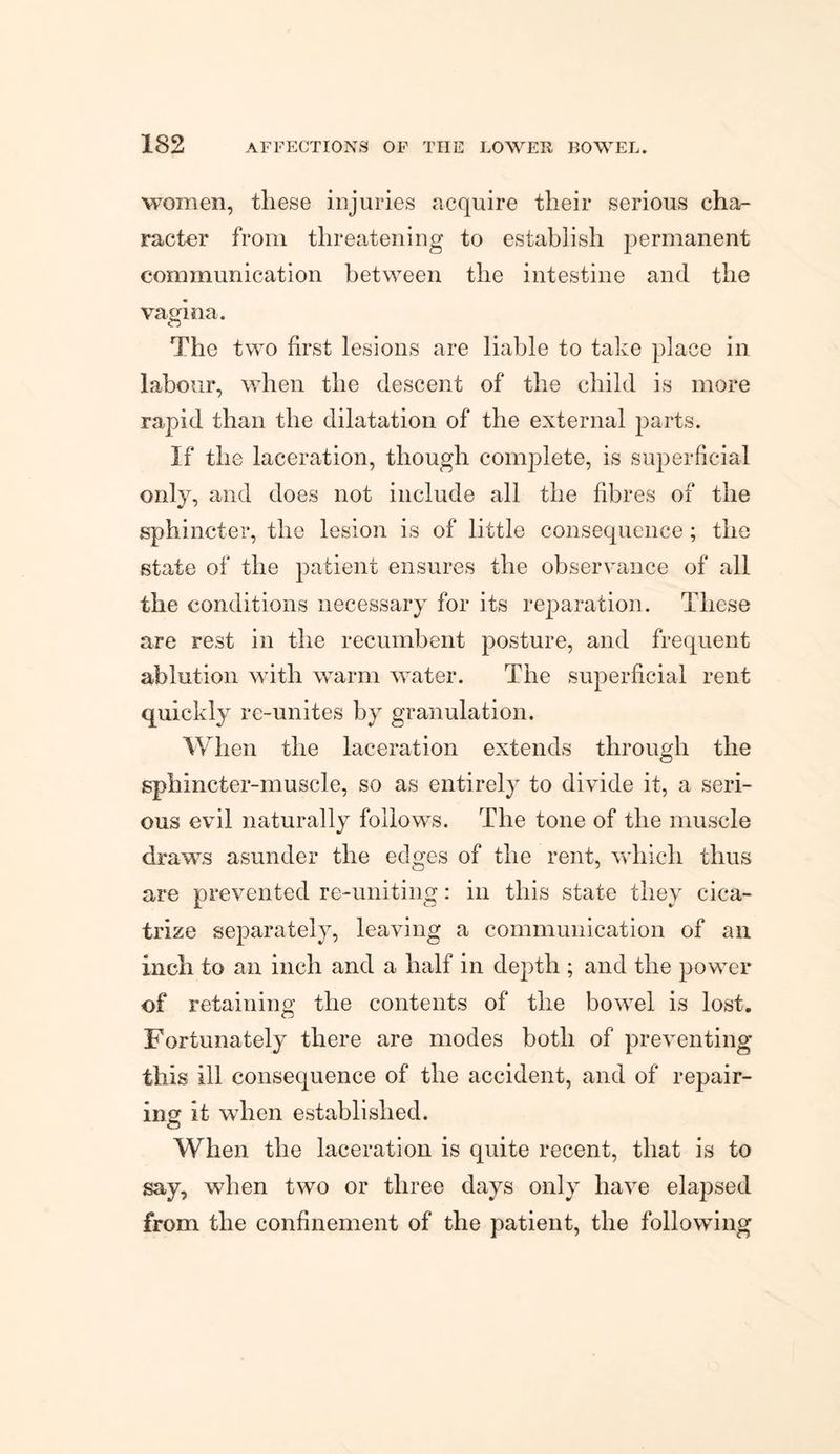women, these injuries acquire their serious cha¬ racter from threatening to establish permanent communication between the intestine and the vagina. The two first lesions are liable to take place in labour, when the descent of the child is more rapid than the dilatation of the external parts. If the laceration, though complete, is superficial only, and does not include all the fibres of the sphincter, the lesion is of little consequence; the state of the patient ensures the observance of all the conditions necessary for its reparation. These are rest in the recumbent posture, and frequent ablution with warm water. The superficial rent quickly re-unites by granulation. When the laceration extends through the sphincter-muscle, so as entirely to divide it, a seri¬ ous evil naturally follows. The tone of the muscle draws asunder the edges of the rent, which thus are prevented re-uniting: in this state they cica¬ trize separately, leaving a communication of an inch to an inch and a half in depth ; and the power of retaining the contents of the bowel is lost. Fortunately there are modes both of preventing this ill consequence of the accident, and of repair¬ ing it when established. When the laceration is quite recent, that is to say, when two or three days only have elapsed from the confinement of the patient, the following