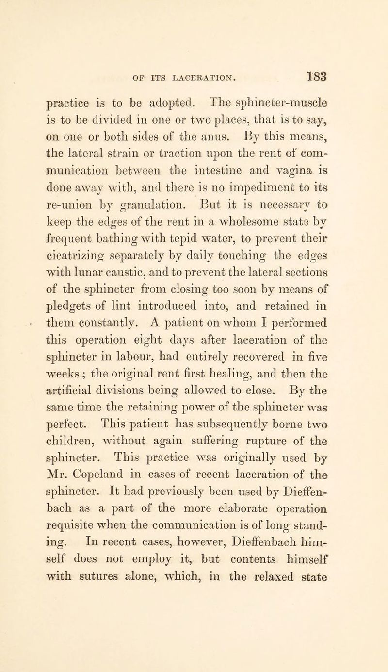 practice is to be adopted. The spliincter-muscle is to be divided in one or two places, that is to say, on one or both sides of the anus. By this means, the lateral strain or traction upon the rent of com¬ munication between the intestine and vagina is done away with, and there is no impediment to its re-union by granulation. But it is necessary to keep the edges of the rent in a wholesome state by frequent bathing with tepid water, to prevent their cicatrizing separately by daily touching the edges with lunar caustic, and to prevent the lateral sections of the sphincter from closing too soon by means of pledgets of lint introduced into, and retained in them constantly. A patient on whom I performed this operation eight days after laceration of the sphincter in labour, had entirely recovered in five weeks ; the original rent first healing, and then the artificial divisions being allowed to close. By the same time the retaining power of the sphincter was perfect. This patient has subsequently borne two children, without again suffering rupture of the sphincter. This practice was originally used by Mr. Copeland in cases of recent laceration of the sphincter. It had previously been used by Dieffen- bach as a part of the more elaborate operation requisite when the communication is of long stand¬ ing. In recent cases, however, DiefFenbach him¬ self does not employ it, but contents himself with sutures alone, which, in the relaxed state
