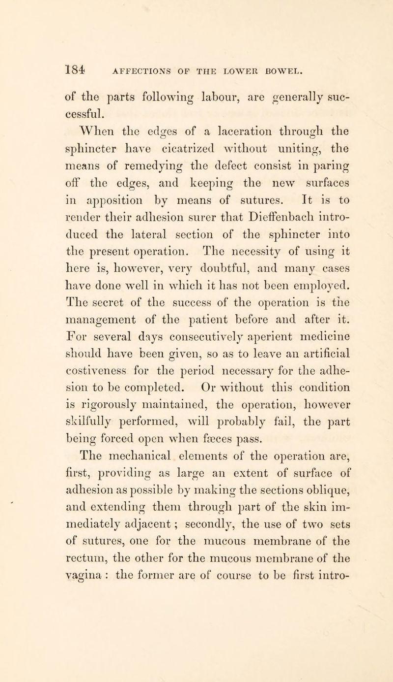 of the parts following labour, are generally suc¬ cessful. When the edges of a laceration through the sphincter have cicatrized without uniting, the means of remedying the defect consist in paring off the edges, and keeping the new surfaces in apposition by means of sutures. It is to render their adhesion surer that Dieffenbach intro¬ duced the lateral section of the sphincter into the present operation. The necessity of using it here is, however, very doubtful, and many cases have done well in which it has not been employed. The secret of the success of the operation is the management of the patient before and after it. For several days consecutively aperient medicine should have been given, so as to leave an artificial costiveness for the period necessary for the adhe¬ sion to be completed. Or without this condition is rigorously maintained, the operation, however skilfully performed, will probably fail, the part being forced open when fseces pass. The mechanical elements of the operation are, first, providing as large an extent of surface of adhesion as possible by making the sections oblique, and extending them through part of the skin im¬ mediately adjacent; secondly, the use of two sets of sutures, one for the mucous membrane of the rectum, the other for the mucous membrane of the vagina : the former are of course to be first intro-