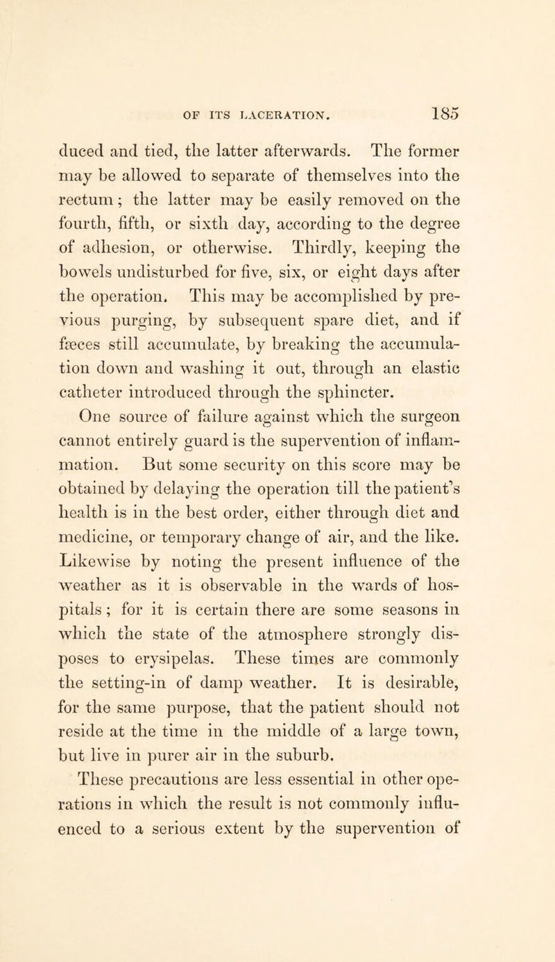ducecl and tied, the latter afterwards. The former may be allowed to separate of themselves into the rectum; the latter may be easily removed on the fourth, fifth, or sixth day, according to the degree of adhesion, or otherwise. Thirdly, keeping the bowels undisturbed for five, six, or eight days after the operation. This may be accomplished by pre¬ vious purging, by subsequent spare diet, and if fa3ces still accumulate, by breaking the accumula¬ tion down and washing it out, through an elastic catheter introduced through the sphincter. One source of failure against which the surgeon cannot entirely guard is the supervention of inflam¬ mation. But some security on this score may be obtained by delaying the operation till the patient’s health is in the best order, either through diet and medicine, or temporary change of air, and the like. Likewise by noting the present influence of the weather as it is observable in the wards of hos¬ pitals ; for it is certain there are some seasons in which the state of the atmosphere strongly dis¬ poses to erysipelas. These times are commonly the setting-in of damp weather. It is desirable, for the same purpose, that the patient should not reside at the time in the middle of a large town, but live in purer air in the suburb. These precautions are less essential in other ope¬ rations in which the result is not commonly influ¬ enced to a serious extent by the supervention of