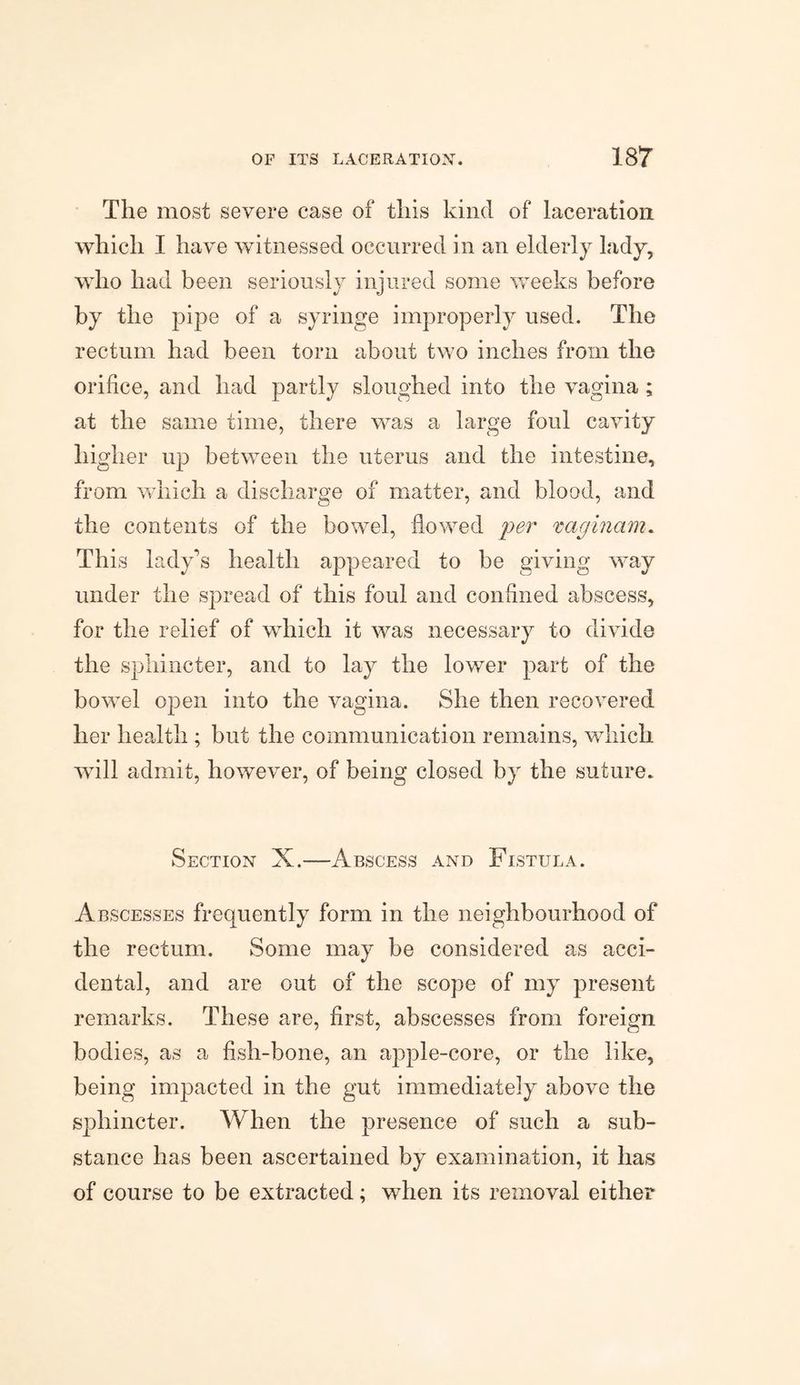 The most severe case of this kind of laceration which I have witnessed occurred in an elderly lady, who had been seriously injured some weeks before by the pipe of a syringe improperly used. The rectum had been torn about two inches from the orifice, and had partly sloughed into the vagina ; at the same time, there was a large foul cavity higher up between the uterus and the intestine, from which a discharge of matter, and blood, and the contents of the bowel, flowed per xaginam. This lady’s health appeared to be giving way under the spread of this foul and confined abscess, for the relief of which it was necessary to divide the sphincter, and to lay the lower part of the bowel open into the vagina. She then recovered her health ; but the communication remains, which will admit, however, of being closed by the suture. Section X.—Abscess and Fistula. Abscesses frequently form in the neighbourhood of the rectum. Some may be considered as acci¬ dental, and are out of the scope of my present remarks. These are, first, abscesses from foreign bodies, as a fish-bone, an apple-core, or the like, being impacted in the gut immediately above the sphincter. When the presence of such a sub¬ stance has been ascertained by examination, it has of course to be extracted; when its removal either