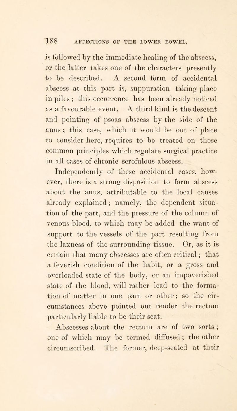 is followed by the immediate healing of the abscess, or the latter takes one of the characters presently to be described. A second form of accidental abscess at this part is, suppuration taking place in piles ; this occurrence has been already noticed as a favourable event. A third kind is the descent and pointing of psoas abscess by the side of the anus ; this case, which it would be out of place to consider here, requires to be treated on those common principles which regulate surgical practice in all cases of chronic scrofulous abscess. Independently of these accidental cases, how¬ ever, there is a strong disposition to form abscess about the anus, attributable to the local causes already explained; namely, the dependent situa¬ tion of the part, and the pressure of the column of venous blood, to which may be added the want of support to the vessels of the part resulting from the laxness of the surrounding tissue. Or, as it is certain that many abscesses are often critical; that a feverish condition of the habit, or a gross and overloaded state of the body, or an impoverished state of the blood, will rather lead to the forma¬ tion of matter in one part or other; so the cir¬ cumstances above pointed out render the rectum particularly liable to be their seat. Abscesses about the rectum are of two sorts ; one of which may be termed diffused; the other circumscribed. The former, deep-seated at their