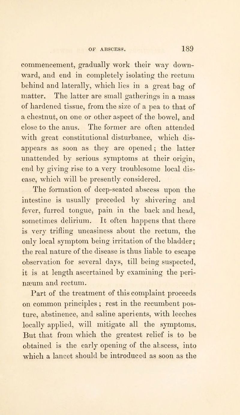 commencement, gradually work their way down¬ ward, and end in completely isolating the rectum behind and laterally, which lies in a great bag of matter. The latter are small gatherings in a mass of hardened tissue, from the size of a pea to that of a chestnut, on one or other aspect of the bowel, and close to the anus. The former are often attended with great constitutional disturbance, which dis¬ appears as soon as they are opened; the latter unattended by serious symptoms at their origin, end by giving rise to a very troublesome local dis¬ ease, which will be presently considered. The formation of deep-seated abscess upon the intestine is usually preceded by shivering and fever, furred tongue, pain in the back and head, sometimes delirium. It often happens that there is very trifling uneasiness about the rectum, the only local symptom being irritation of the bladder; the real nature of the disease is thus liable to escape observation for several days, till being suspected, it is at length ascertained by examining the peri¬ neum and rectum. Part of the treatment of this complaint proceeds on common principles ; rest in the recumbent pos¬ ture, abstinence, and saline aperients, with leeches locally applied, will mitigate all the symptoms. But that from which the greatest relief is to be obtained is the early opening of the abscess, into which a lancet should be introduced as soon as the