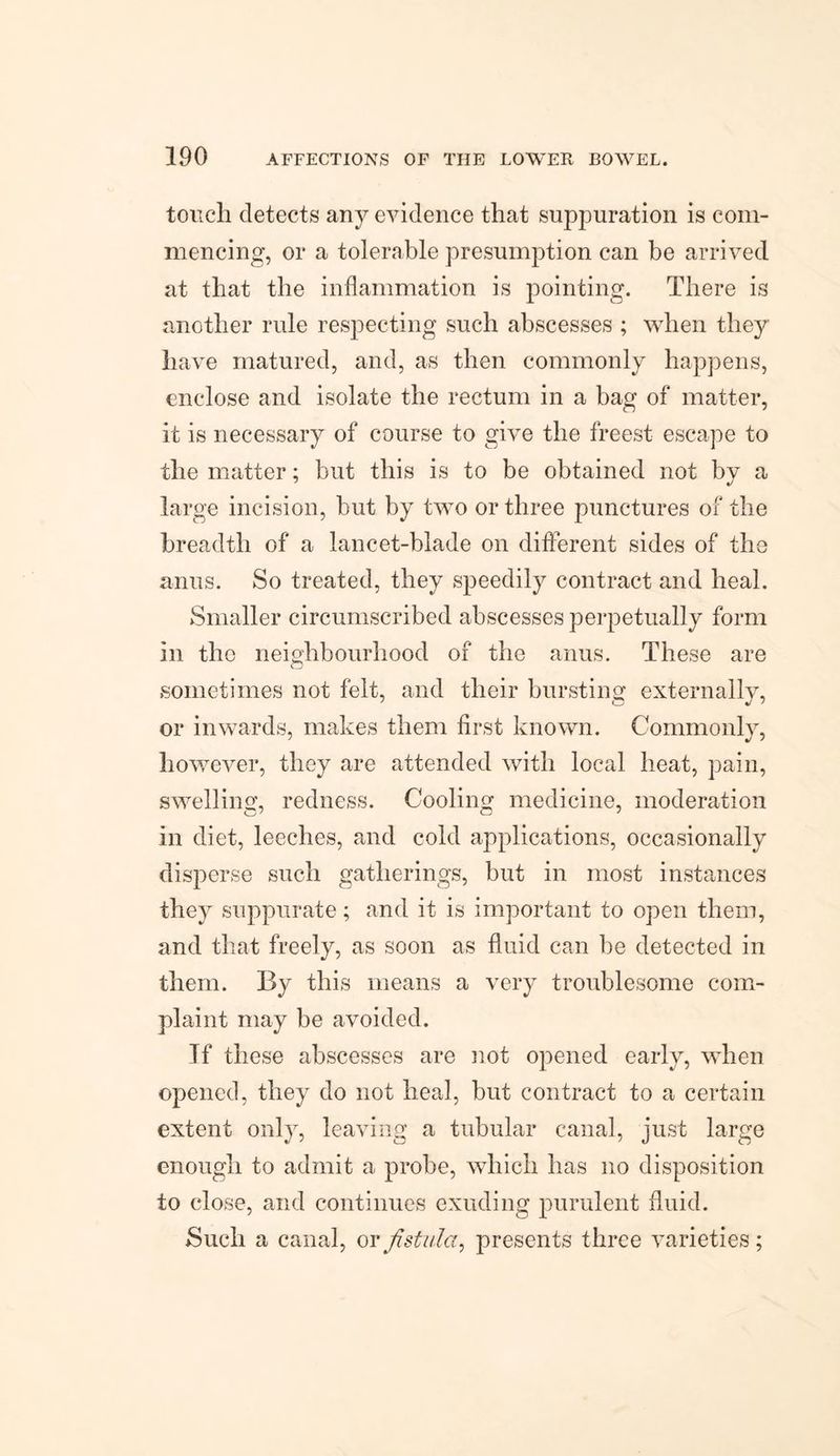 touch detects any evidence that suppuration is com¬ mencing, or a tolerable presumption can be arrived at that the inflammation is pointing. There is another rule respecting such abscesses ; when they have matured, and, as then commonly happens, enclose and isolate the rectum in a bag of matter, it is necessary of course to give the freest escape to the matter; but this is to be obtained not by a large incision, but by two or three punctures of the breadth of a lancet-blade on different sides of the anus. So treated, they speedily contract and heal. Smaller circumscribed abscesses perpetually form in the neighbourhood of the anus. These are sometimes not felt, and their bursting externally, or inwards, makes them first known. Commonly, however, they are attended with local heat, pain, swelling, redness. Cooling medicine, moderation in diet, leeches, and cold applications, occasionally disperse such gatherings, but in most instances they suppurate; and it is important to open them, and that freely, as soon as fluid can be detected in them. By this means a very troublesome com¬ plaint may be avoided. If these abscesses are not opened early, when opened, they do not heal, but contract to a certain extent only, leaving a tubular canal, just large enough to admit a probe, which has no disposition to close, and continues exuding purulent fluid. Such a canal, or fistula, presents three varieties;