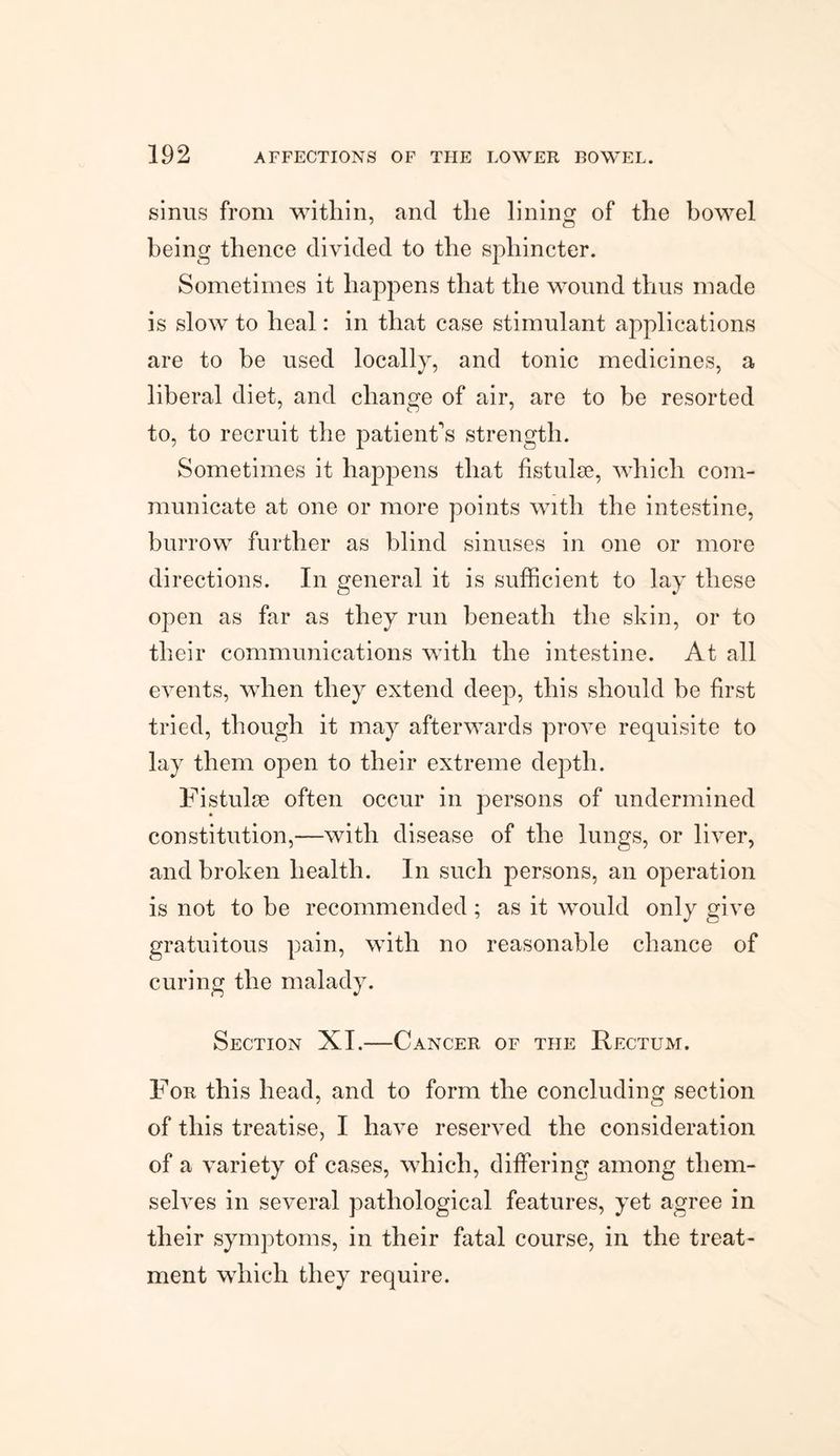 sinus from within, and the lining of the bowel being thence divided to the sphincter. Sometimes it happens that the wound thus made is slow to heal: in that case stimulant applications are to be used locally, and tonic medicines, a liberal diet, and change of air, are to be resorted to, to recruit the patient's strength. Sometimes it happens that fistulse, which com¬ municate at one or more points with the intestine, burrow further as blind sinuses in one or more directions. In general it is sufficient to lay these open as far as they run beneath the skin, or to their communications with the intestine. At all events, when they extend deep, this should be first tried, though it may afterwards prove requisite to lay them open to their extreme depth. Fistulse often occur in persons of undermined constitution,—with disease of the lungs, or liver, and broken health. In such persons, an operation is not to be recommended ; as it would only give gratuitous pain, with no reasonable chance of curing the malady. Section XI.—Cancer of the Rectum. For this head, and to form the concluding section of this treatise, I have reserved the consideration of a variety of cases, which, differing among them¬ selves in several pathological features, yet agree in their symptoms, in their fatal course, in the treat¬ ment which they require.