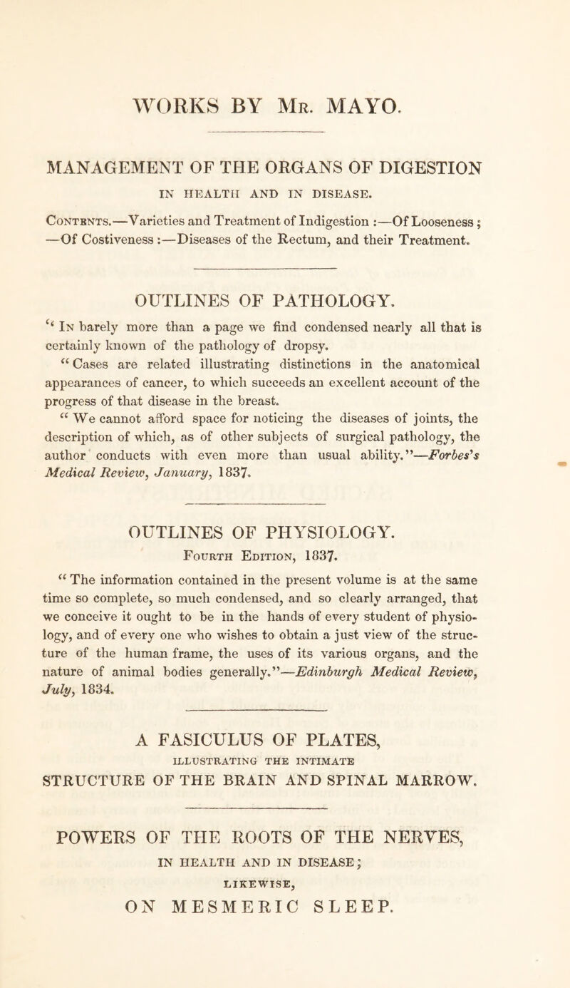 MANAGEMENT OF THE ORGANS OF DIGESTION IN HEALTH AND IN DISEASE. Contents.—Varieties and Treatment of Indigestion :—Of Looseness; —Of Costiveness :—Diseases of the Rectum, and their Treatment. OUTLINES OF PATHOLOGY. i( In barely more than a page we find condensed nearly all that is certainly known of the pathology of dropsy. e( Cases are related illustrating distinctions in the anatomical appearances of cancer, to which succeeds an excellent account of the progress of that disease in the breast. “ We cannot afford space for noticing the diseases of joints, the description of which, as of other subjects of surgical pathology, the author conducts with even more than usual ability.”—Forbes's Medical Review, January, 1837. OUTLINES OF PHYSIOLOGY. Fourth Edition, 1837. c< The information contained in the present volume is at the same time so complete, so much condensed, and so clearly arranged, that we conceive it ought to be in the hands of every student of physio- logy, and of every one who wishes to obtain a just view of the struc¬ ture of the human frame, the uses of its various organs, and the nature of animal bodies generally.”—Edinburgh Medical Review, July, 1834. A FASICULUS OF PLATES, ILLUSTRATING THE INTIMATE STRUCTURE OF THE BRAIN AND SPINAL MARROW. POWERS OF THE ROOTS OF THE NERVES, IN HEALTH AND IN DISEASE; LIKEWISE, ON MESMERIC SLEEP.