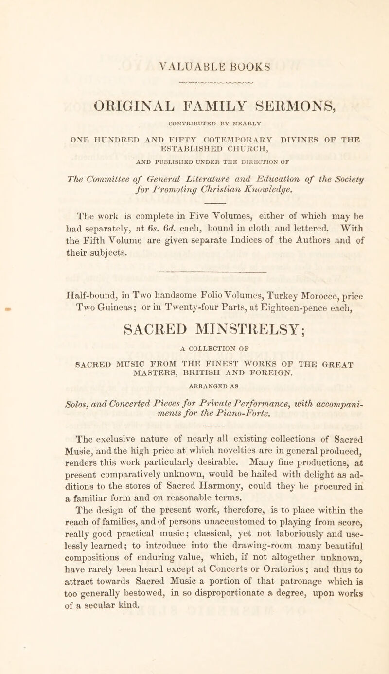 ORIGINAL FAMILY SERMONS, CONTRIBUTED BY NEARLY ONE HUNDRED AND FIFTY COTEMPORARY DIVINES OF THE ESTABLISHED CHURCH, AND PUBLISHED UNDER THE DIRECTION OF The Committee of General Literature and 'Education of the Society for Promoting Christian Knowledge. The work is complete in Five Volumes, either of which may be had separately, at 6s. 6d. each, bound in cloth and lettered. With the Fifth Volume are given separate Indices of the Authors and of their subjects. Half-bound, in Two handsome Folio Volumes, Turkey Morocco, price Two Guineas; or in Twenty-four Tarts, at Eighteen-pence each, SACRED MINSTRELSY; A COLLECTION OF SACRED MUSIC FROM THE FINEST WORKS OF THE GREAT MASTERS, BRITISH AND FOREIGN. ARRANGED AS Solos, and Concerted Pieces for Private Performance, with accompani¬ ments for the Piano-Forte. The exclusive nature of nearly all existing collections of Sacred Music, and the high price at which novelties are in general produced, renders this work particularly desirable. Many fine productions, at present comparatively unknown, would be hailed with delight as ad¬ ditions to the stores of Sacred Harmony, could they be procured in a familiar form and on reasonable terms. The design of the present work, therefore, is to place within the reach of families, and of persons unaccustomed to playing from score, really good practical music; classical, yet not laboriously and use¬ lessly learned; to introduce into the drawing-room many beautiful compositions of enduring value, which, if not altogether unknown, have rarely been heard except at Concerts or Oratorios ; and thus to attract towards Sacred Music a portion of that patronage which is too generally bestowed, in so disproportionate a degree, upon works of a secular kind.