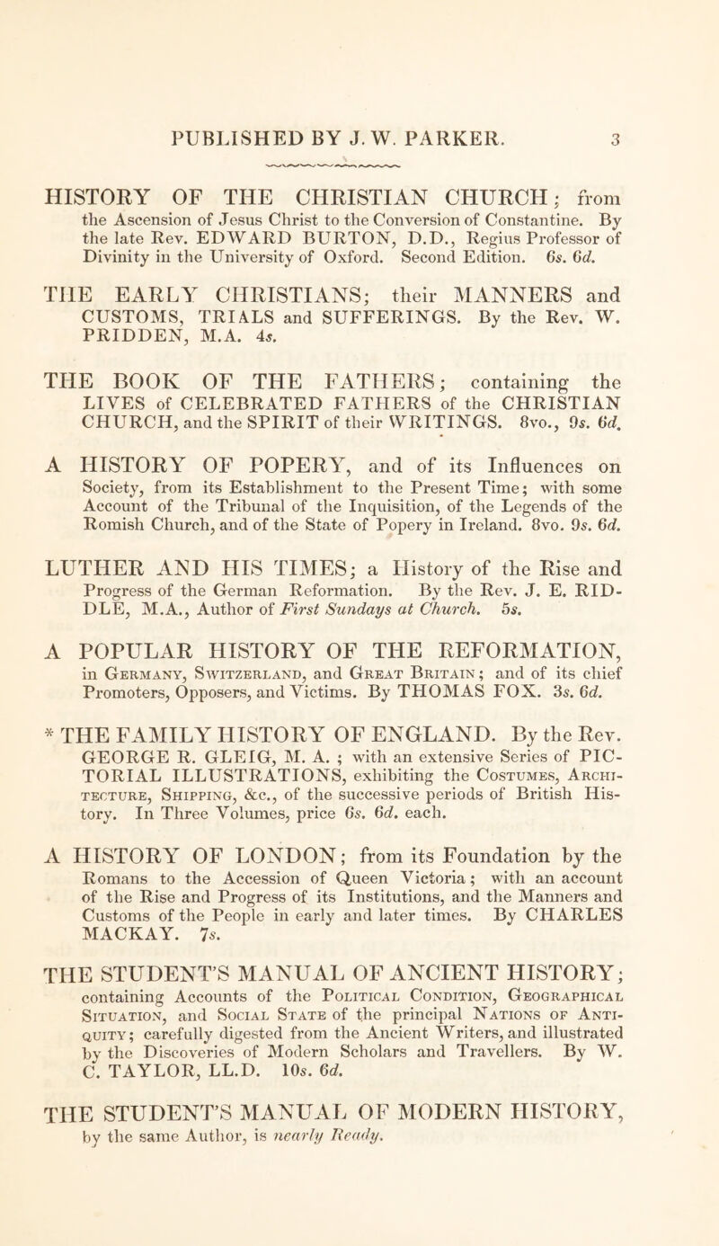 HISTORY OF THE CHRISTIAN CHURCH; from the Ascension of Jesus Christ to the Conversion of Constantine. By the late Rev. EDWARD BURTON, D.D., Regius Professor of Divinity in the University of Oxford. Second Edition. 6s. 6d. THE EARLY CHRISTIANS; tlieir MANNERS and CUSTOMS, TRIALS and SUFFERINGS. By the Rev. W. PRIDDEN, M.A. 4s. THE BOOK OF THE FATHERS; containing the LIVES of CELEBRATED FATHERS of the CHRISTIAN CHURCH, and the SPIRIT of their WRITINGS. 8vo., 9s. 6d. A HISTORY OF POPERY, and of its Influences on Society, from its Establishment to the Present Time; with some Account of the Tribunal of the Inquisition, of the Legends of the Romish Church, and of the State of Popery in Ireland. 8vo. 9s. 6d. LUTHER AND HIS TIMES; a History of the Rise and Progress of the German Reformation. By the Rev. J. E. RID¬ DLE, M.A., Author of First Sundays at Church. 5s. A POPULAR HISTORY OF THE REFORMATION, in Germany, Switzerland, and Great Britain ; and of its chief Promoters, Opposers, and Victims. By THOMAS FOX. 3s. 6d. * THE FAMILY HISTORY OF ENGLAND. By the Rev. GEORGE R. GLEIG, M. A. ; with an extensive Series of PIC¬ TORIAL ILLUSTRATIONS, exhibiting the Costumes, Archi¬ tecture, Shipping, &c., of the successive periods of British His¬ tory. In Three Volumes, price 6s. 6d. each. A HISTORY OF LONDON; from its Foundation by the Romans to the Accession of Queen Victoria; with an account of the Rise and Progress of its Institutions, and the Manners and Customs of the People in early and later times. By CHARLES MACKAY. 7s. THE STUDENT S MANUAL OF ANCIENT HISTORY; containing Accounts of the Political Condition, Geographical Situation, and Social State of the principal Nations of Anti¬ quity; carefully digested from the Ancient Writers, and illustrated bv the Discoveries of Modern Scholars and Travellers. By W. C. TAYLOR, LL.D. 10s. 6d. THE STUDENT’S MANUAL OF MODERN HISTORY, by the same Author, is nearly Ready.