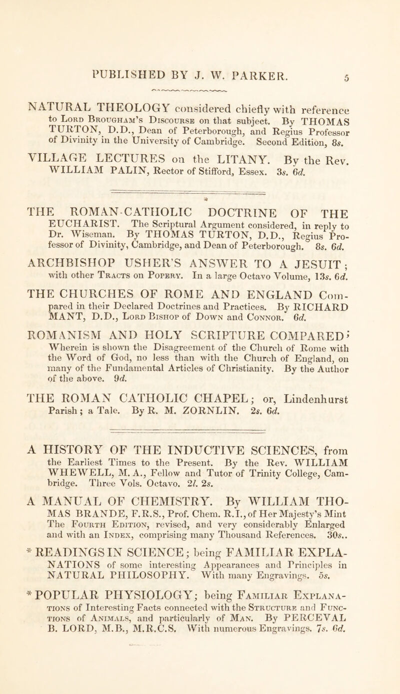 NATURAL THEOLOGY considered chiefly with reference to Lord Brougham’s Discourse on that subject. By THOMAS TURTON, D.D., Dean of Peterborough, and Regius Professor of Divinity in the University of Cambridge. Second Edition, 8s. VILLAGE LECTURES on the LITANY. By the Rev. WILLIAM PALIN, Rector of Stifford, Essex. 3s. Gd. THE ROMAN CATHOLIC DOCTRINE OF THE EUCHARIST. The Scriptural Argument considered, in reply to Dr. Wiseman. By THOMAS TURTON, D.D., Regius Pro¬ fessor of Divinity, Cambridge, and Dean of Peterborough.& 8s. Gd. ARCHBISHOP USHER’S ANSWER TO A JESUIT; with other Tracts on Popery. In a large Octavo Volume, 13s. Gd. THE CHURCHES OF ROME AND ENGLAND Com¬ pared in their Declared Doctrines and Practices. By RICHARD MANT, D.D., Lord Bishop of Down and Connor. Gd. ROMANISM AND HOLY SCRIPTURE COMPARED’ Wherein is shown the Disagreement of the Church of Rome with the Word of God, no less than with the Church of England, on many of the Fundamental Articles of Christianity. By the Author of the above. 9d. THE ROMAN CATHOLIC CHAPEL; or, Lindenhurst Parish; a Tale. By R. M. ZORNLIN. 2s. Gd. A HISTORY OF THE INDUCTIVE SCIENCES, from the Earliest Times to the Present. By the Rev. WILLIAM WHEWELL, M. A., Fellow and Tutor of Trinity College, Cam¬ bridge. Three Vols. Octavo. 21. 2s. A MANUAL OF CHEMISTRY. By WILLIAM THO¬ MAS BRANDE, F.R.S., Prof. Chem. R.I.,of Her Majesty’s Mint The Fourth Edition, revised, and very considerably Enlarged and with an Index, comprising many Thousand References. 30s.. * READINGS IN SCIENCE; being FAMILIAR EXPLA¬ NATIONS of some interesting Appearances and Principles in NATURAL PHILOSOPHY. With many Engravings, os. * POPULAR PHYSIOLOGY; being Familiar Explana¬ tions of Interesting Facts connected with the Structure and Func¬ tions of Animals, and particularly of Man. By PERCEVAL B. LORD, M.B., M.R.C.S. With numerous Engravings. 7s. Gd.
