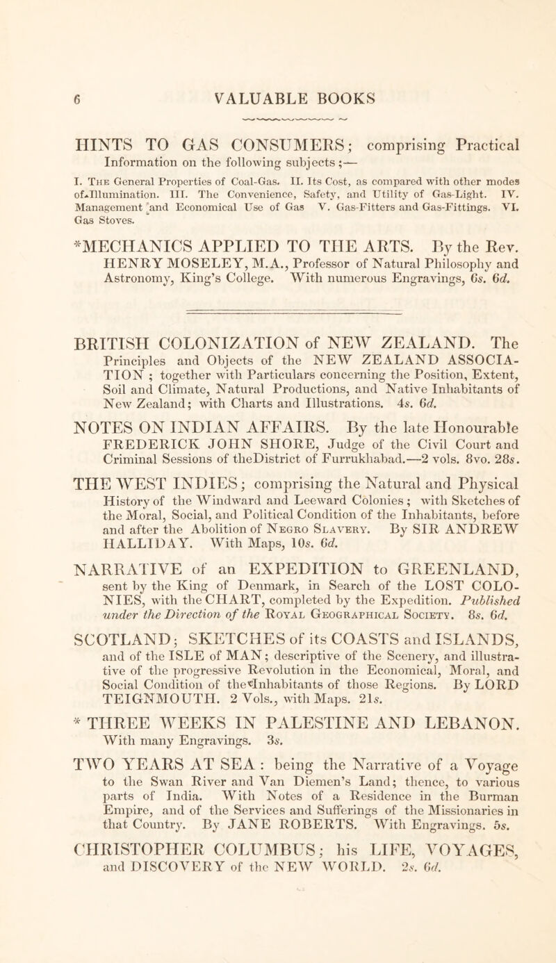 HINTS TO GAS CONSUMERS; comprising Practical Information on the following subjects;— I. The General Properties of Coal-Gas, II. Its Cost, as compared with other modes of*Illumination. III. The Convenience, Safety, and Utility of Gas-Light. IV. Management and Economical Use of Gas V. Gas-Fitters and Gas-Fittings. VI. Gas Stoves. ^MECHANICS APPLIED TO THE ARTS. By the Rev. HENRY MOSELEY, M.A., Professor of Natural Philosophy and Astronomy, King’s College. With numerous Engravings, Gs. Gd. BRITISH COLONIZATION of NEW ZEALAND. The Principles and Objects of the NEW ZEALAND ASSOCIA¬ TION ; together with Particulars concerning the Position, Extent, Soil and Climate, Natural Productions, and Native Inhabitants of New Zealand; with Charts and Illustrations. 4s. Gd. NOTES ON INDIAN AFFAIRS. By the late Honourable FREDERICK JOHN SHORE, Judge of the Civil Court and Criminal Sessions of tlieDistrict of Furrukhabad.—2 vols. 8vo. 28s. THE WEST INDIES; comprising the Natural and Physical History of the Windward and Leeward Colonies; with Sketches of the Moral, Social, and Political Condition of the Inhabitants, before and after the Abolition of Negro Slavery. By SIR ANDREW HALLIDAY. With Maps, 10s. Gd. NARRATIVE of an EXPEDITION to GREENLAND, sent by the King of Denmark, in Search of the LOST COLO¬ NIES, with the CHART, completed by the Expedition. Published under the Direction of the Royal Geographical Society. 8s. Gd. SCOTLAND; SKETCHES of its COASTS and ISLANDS, and of the ISLE of MAN; descriptive of the Scenery, and illustra¬ tive of the progressive Revolution in the Economical, Moral, and Social Condition of the«Inhabitants of those Regions. By LORD TEIGNMOUTIJ. 2 Vols., with Maps. 21s. * THREE WEEKS IN PALESTINE AND LEBANON. With many Engravings. 3s. TWO YEARS AT SEA : being the Narrative of a Voyage to the Swan River and Van Diemen’s Land; thence, to various parts of India. With Notes of a Residence in the Burman Empire, and of the Services and Sufferings of the Missionaries in that Country. By JANE ROBERTS. With Engravings. 5s. CHRISTOPHER COLUMBUS; his LIFE, VOYAGES, and DISCOVERY of the NEW WORLD. 2s. Gd.
