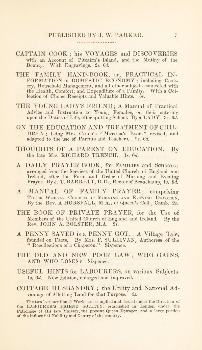 CAPTAIN COOK ; his VOYAGES and DISCOVERIES with an Account of Pitcairn’s Island, and the Mutiny of the Bounty. With Engravings. 2s. 6d. THE FAMILY HAND BOOK, or, PRACTICAL IN¬ FORMATION in DOMESTIC ECONOMY ; including Cook¬ ery, Household Management, and all other subjects connected with the Health, Comfort, and Expenditure of a Family. With a Col¬ lection of Choice Receipts and Valuable Hints. 5s. THE YOUNG LADY’S FRIEND; A Manual of Practical Advice and Instruction to Young Females, on their entering upon the Duties of Life, after quitting School. By a LADY. 3s. 6d. ON THE EDUCATION AND TREATMENT OF CHIL¬ DREN ; being Mrs. Child’s “Mother’s Book,” revised, and adapted to the use of Parents and Teachers. 2s. 6d. THOUGHTS OF A PARENT ON EDUCATION. By the late Mrs. RICHARD TRENCH. Is. 6d. A DAILY PRAYER BOOK, for Families and Schools; arranged from the Services of the United Church of England and Ireland, after the Form and Order of Morning and Evening Prayer. By J. T. BARRETT, D.D., Rector of Beauchamp, Is. 6d. A MANUAL OF FAMILY PRAYER; comprising Three Weekly Courses of Morning and Evening Devotion, By the Rev. A HORSFALL, M.A., of Queen’s Coll., Camb. 2s. THE BOOK OF PRIVATE PRAYER, for the Use of Members of the United Church of England and Ireland. By the Rev. JOHN A. BOLSTER, M.A. 2s. A PENNY SAVED is a PENNY GOT. A Village Tale, founded on Facts. By Mrs. F. SULLIVAN, Authoress of the “ Recollections of a Chaperon.” Sixpence. THE OLD AND NEW' POOR LAW; WHO GAINS, AND WHO LOSES? Sixpence. USEFUL HINTS for LABOURERS, on various Subjects. Is. 6d. New Edition, enlarged and improved. COTTAGE HUSBANDRY ; the Utility and National Ad¬ vantage of Allotting Land for that Purpose. 4s. The two last-mentioned Works are compiled and issued under the Direction of the LABOURER’S FRIEND SOCIETY, established in London under the Patronage of His late Majesty, the present Queen Dowager, and a large portion of the influential Nobility and Gentry of the country.