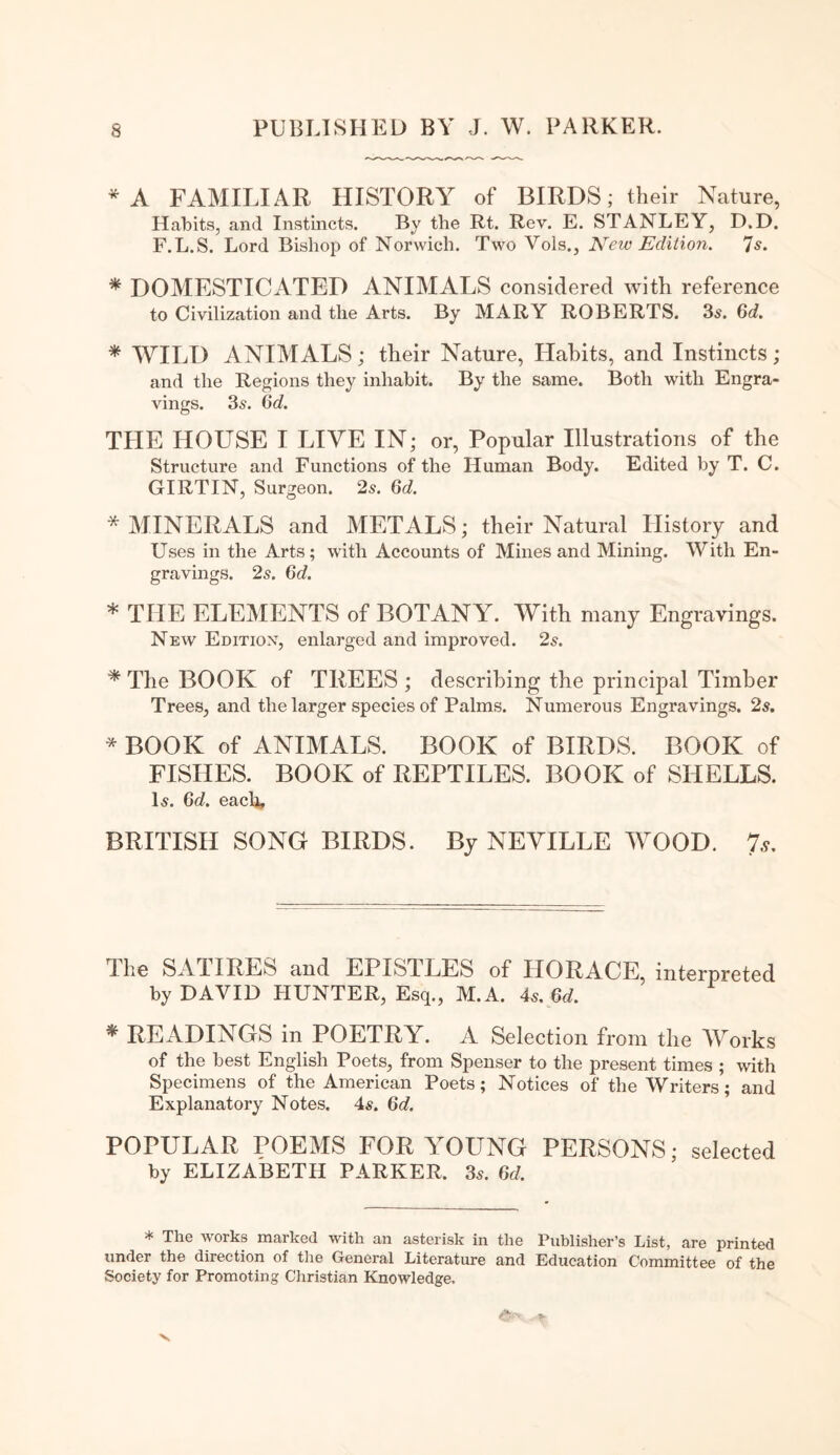 * A FAMILIAR HISTORY of BIRDS; their Nature, Habits, and Instincts. By the Rt. Rev. E. STANLEY, D.D. F.L.S. Lord Bishop of Norwich. Two Vols., New Edition. 7s. * DOMESTICATED ANIMALS considered with reference to Civilization and the Arts. By MARY ROBERTS. 3s. 6d. * WILD ANIMALS; their Nature, Habits, and Instincts; and the Regions they inhabit. By the same. Both with Engra¬ vings. 3s. 6d. THE HOUSE I LIVE IN; or, Popular Illustrations of the Structure and Functions of the Human Body. Edited by T. C. GIRTIN, Surgeon. 2s. 6d. * MINERALS and METALS; their Natural History and Uses in the Arts; with Accounts of Mines and Mining. With En¬ gravings. 25. 6d. * THE ELEMENTS of BOTANY. With many Engravings. New Edition, enlarged and improved. 2s. * The BOOK of TREES ; describing the principal Timber Trees, and the larger species of Palms. Numerous Engravings. 2s. * BOOK of ANIMALS. BOOK of BIRDS. BOOK of FISHES. BOOK of REPTILES. BOOK of SHELLS. Is. 6d. each, BRITISH SONG BIRDS. By NEVILLE WOOD. 7 s. llie SATIRES and EPISTLES of HORACE, interpreted by DAVID HUNTER, Esq., M.A. 4s. 6d. * READINGS in POETRY. A Selection from the Works of the best English Poets, from Spenser to the present times ; with Specimens of the American Poets; Notices of the Writers; and Explanatory Notes. 4s. 6d. POPULAR POEMS FOR VOTING PERSONS; selected by ELIZABETH PARKER. 3s. 6d. * The works marked with an asterisk in the Publisher’s List, are printed under the direction of the General Literature and Education Committee of the Society for Promoting Christian Knowledge.