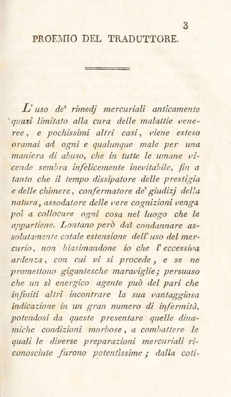 PROEMIO DEL TRADUTTORE, L uso de5 rimedj mercuriali miticamente ' quasi limitato alla cura delle malattie vene¬ ree , e pochissimi altri casi, viene esteso oramai ad ogni e qualunque male per una maniera di abuso, che in tutte le umane vi¬ cende sembra infelicemente inevitabile, fin a tanto che il tempo dissipatore delle presiigìa e delle chimere, confermato re de* giudizj della natura, assodatore delle vere cognizioni venga poi a collocare ogni cosa nel luogo che le appartiene. Lontano però dal condannare as¬ so hi fa'nei fé cotale estensione de ir uso del mer¬ curio , non biasimandone io che V eccessiva ardenza, con cui vi si procede , e se ne promettono gigantesche maraviglie ; persuaso che un sì energico agente può del pari che infiniti altri incontrare la sua vantaggiosa indicazione in un gran numero di infermità, potendosi da queste presentare quelle dina¬ miche condizioni morbose, a combattere le quali le diverse preparazioni mercuriali ri¬ conosciute furono potentissime ; dalla coti-