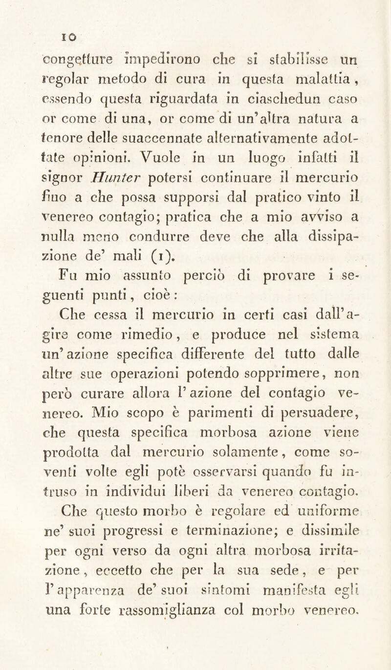 IO congetture impedirono che si stabilisse un regolar metodo di cura in questa malattia, essendo questa riguardata in ciaschedun caso or come di una» or come di un’altra natura a tenore delle suaccennate alternativamente adot¬ tate opinioni. Vuole in un luogo infatti il signor Hunter potersi continuare il mercurio fino a che possa supporsi dal pratico vinto il venereo contagio; pratica che a mio avviso a nulla meno condurre deve che alla dissipa¬ zione de’ mali (i). Fu mio assunto perciò di provare i se¬ guenti punti, cioè : Che cessa il mercurio in certi casi dall’a- gire come rimedio, e produce nel sistema un’ azione specifica differente del tutto dalle altre sue operazioni potendo sopprimere, non però curare allora F azione del contagio ve¬ nereo. Mio scopo è parimenti di persuadere, che questa specifica morbosa azione viene prodotta dal mercurio solamente, come so¬ venti volte egli potè osservarsi quando fu in¬ truso in individui liberi da venereo contagio. Che questo morbo è regolare ed uniforme ne’ suoi progressi e terminazione; e dissimile per ogni verso da ogni altra morbosa irrita¬ zione , eccetto che per la sua sede, e per l’apparenza de’suoi sintomi manifesta egli una forte rassomiglianza col morbo venereo.