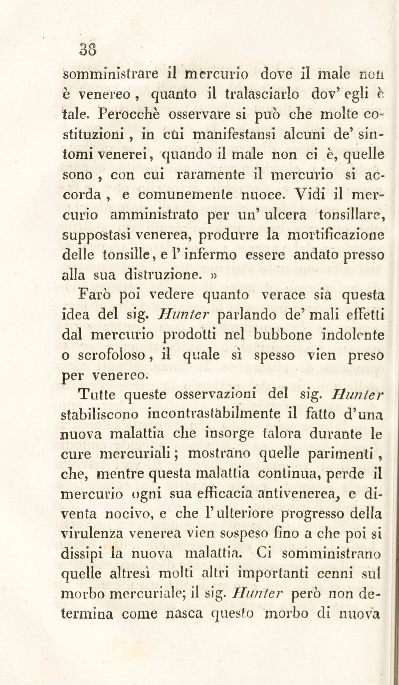 è venereo , quanto il tralasciarlo dov’ egli é tale. Perocché osservare si può che molte co¬ stituzioni , in cui manifestansi alcuni de’ sin¬ tomi venerei, quando il male non ci è, quelle sono , con cui raramente il mercurio si ac¬ corda , e comunemente nuoce. Vidi il mer¬ curio amministrato per un’ ulcera tonsillare, suppostasi venerea, produrre la mortificazione delle tonsille, e l’infermo essere andato presso alla sua distruzione. » Farò poi vedere quanto verace sia questa idea del sig. Hunter parlando de’ mali effetti dal mercurio prodotti nel bubbone indolente o scrofoloso, il quale sì spesso vien preso per venereo. Tutte queste osservazioni del sig. Hunter stabiliscono incontrastàbilmente il fatto d’una nuova malattia che insorge talora durante le cure mercuriali ; mostrano quelle parimenti , che, mentre questa malattia continua, perde il mercurio ogni sua efficacia antivenerea, e di¬ venta nocivo, e che l’ulteriore progresso della virulenza venerea vien sospeso fino a che poi si dissipi la nuova malattia. Ci somministrano quelle altresì molti altri importanti cenni sul morbo mercuriale; il sig. Hunter però non de¬ termina come nasca questo morbo di nuova
