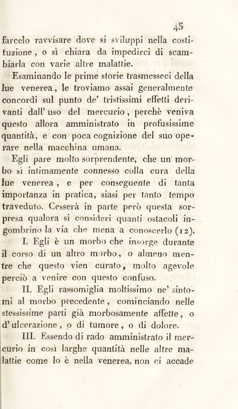 farcelo ravvisare dove si sviluppi nella costi¬ tuzione , o sì chiara da impedirci di scam- biarla con varie altre malattie. Esaminando le prime storie trasmesseci della lue venerea, le troviamo assai generalmente concordi sul punto de’ tristissimi effetti deri¬ vanti dall’ uso del mercurio , perchè veniva questo allora amministrato in profusissime quantità, e con poca cognizione del suo ope¬ rare nella macchina umana. Egli pare molto sorprendente, che un mor¬ bo sì intimamente connesso colla cura della lue venerea , e per conseguente di tanta importanza in pratica, siasi per tanto tempo traveduto. Cesserà in parte però questa sor¬ presa qualora si consideri quanti ostacoli in¬ gombrino la via che mena a conoscerlo (12). I. Egli è un morbo che insorge durante il corso di un altro morbo, o almeno men¬ tre che questo vien curato, molto agevole perciò a venire con questo confuso. IL Egli rassomiglia moltissimo ne’ sinto¬ mi al morbo precedente , cominciando nelle stessissime parti già morbosamente affette, o d’ulcerazione , o di tumore , o di dolore. III. Essendo di rado amministrato il mer¬ curio in così larghe quantità nelle altre ma¬ lattie come lo è nella venerea, non ci accade